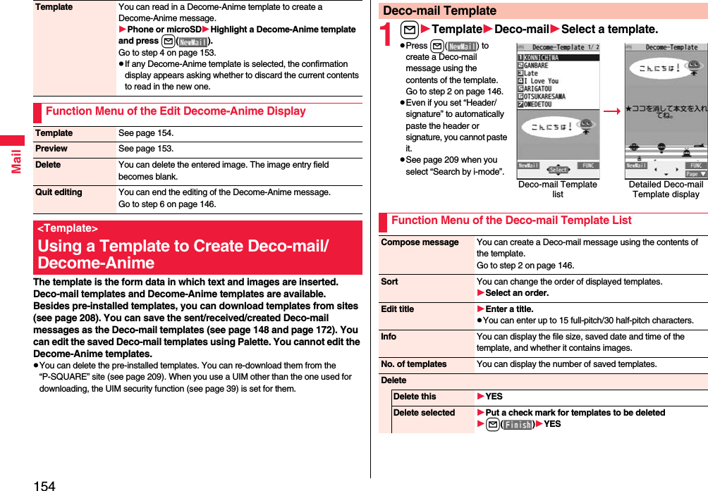 154MailThe template is the form data in which text and images are inserted. Deco-mail templates and Decome-Anime templates are available.Besides pre-installed templates, you can download templates from sites (see page 208). You can save the sent/received/created Deco-mail messages as the Deco-mail templates (see page 148 and page 172). You can edit the saved Deco-mail templates using Palette. You cannot edit the Decome-Anime templates.pYou can delete the pre-installed templates. You can re-download them from the “P-SQUARE” site (see page 209). When you use a UIM other than the one used for downloading, the UIM security function (see page 39) is set for them.Template You can read in a Decome-Anime template to create a Decome-Anime message.Phone or microSDHighlight a Decome-Anime template and press l().Go to step 4 on page 153.pIf any Decome-Anime template is selected, the confirmation display appears asking whether to discard the current contents to read in the new one.Function Menu of the Edit Decome-Anime DisplayTemplate See page 154.Preview See page 153.Delete You can delete the entered image. The image entry field becomes blank.Quit editing You can end the editing of the Decome-Anime message.Go to step 6 on page 146.&lt;Template&gt;Using a Template to Create Deco-mail/ Decome-Anime1lTemplateDeco-mailSelect a template.pPress l( ) to create a Deco-mail message using the contents of the template. Go to step 2 on page 146.pEven if you set “Header/signature” to automatically paste the header or signature, you cannot paste it.pSee page 209 when you select “Search by i-mode”.Deco-mail TemplateDeco-mail Template listDetailed Deco-mail Template displayFunction Menu of the Deco-mail Template ListCompose message You can create a Deco-mail message using the contents of the template.Go to step 2 on page 146.Sort You can change the order of displayed templates.Select an order.Edit title Enter a title.pYou can enter up to 15 full-pitch/30 half-pitch characters.Info You can display the file size, saved date and time of the template, and whether it contains images.No. of templates You can display the number of saved templates.DeleteDelete this YESDelete selected Put a check mark for templates to be deletedl()YES