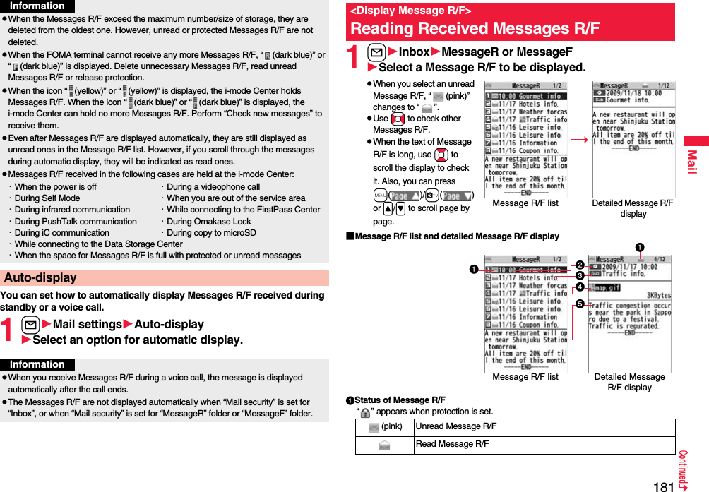 181MailYou can set how to automatically display Messages R/F received during standby or a voice call.1lMail settingsAuto-displaySelect an option for automatic display.pWhen the Messages R/F exceed the maximum number/size of storage, they are deleted from the oldest one. However, unread or protected Messages R/F are not deleted.pWhen the FOMA terminal cannot receive any more Messages R/F, “ (dark blue)” or “ (dark blue)” is displayed. Delete unnecessary Messages R/F, read unread Messages R/F or release protection.pWhen the icon “ (yellow)” or “ (yellow)” is displayed, the i-mode Center holds Messages R/F. When the icon “ (dark blue)” or “ (dark blue)” is displayed, the i-mode Center can hold no more Messages R/F. Perform “Check new messages” to receive them.pEven after Messages R/F are displayed automatically, they are still displayed as unread ones in the Message R/F list. However, if you scroll through the messages during automatic display, they will be indicated as read ones.pMessages R/F received in the following cases are held at the i-mode Center:・When the power is off ・During a videophone call・During Self Mode ・When you are out of the service area・During infrared communication ・While connecting to the FirstPass Center・During PushTalk communication ・During Omakase Lock・During iC communication ・During copy to microSD・While connecting to the Data Storage Center・When the space for Messages R/F is full with protected or unread messagesAuto-displayInformationInformationpWhen you receive Messages R/F during a voice call, the message is displayed automatically after the call ends.pThe Messages R/F are not displayed automatically when “Mail security” is set for “Inbox”, or when “Mail security” is set for “MessageR” folder or “MessageF” folder.1lInboxMessageR or MessageFSelect a Message R/F to be displayed.pWhen you select an unread Message R/F, “ (pink)” changes to “ ”.pUse No to check other Messages R/F.pWhen the text of Message R/F is long, use Bo to scroll the display to check it. Also, you can press m()/c() or &lt;/&gt; to scroll page by page.■Message R/F list and detailed Message R/F displayStatus of Message R/F“ ” appears when protection is set.&lt;Display Message R/F&gt;Reading Received Messages R/FDetailed Message R/F displayMessage R/F list(pink) Unread Message R/FRead Message R/FDetailed Message R/F displayMessage R/F list