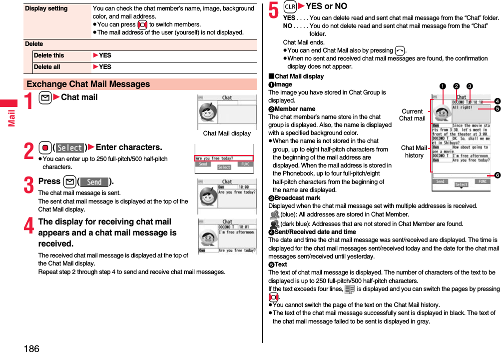 186Mail1lChat mail2Oo()Enter characters.pYou can enter up to 250 full-pitch/500 half-pitch characters.3Press l().The chat mail message is sent. The sent chat mail message is displayed at the top of the Chat Mail display. 4The display for receiving chat mail appears and a chat mail message is received.The received chat mail message is displayed at the top of the Chat Mail display. Repeat step 2 through step 4 to send and receive chat mail messages.Display setting You can check the chat member’s name, image, background color, and mail address.pYou can press No to switch members.pThe mail address of the user (yourself) is not displayed.DeleteDelete this YESDelete all YESExchange Chat Mail MessagesChat Mail display5rYES or NOYES . . . . You can delete read and sent chat mail message from the “Chat” folder.NO . . . . . You do not delete read and sent chat mail message from the “Chat” folder.Chat Mail ends.pYou can end Chat Mail also by pressing h.pWhen no sent and received chat mail messages are found, the confirmation display does not appear.■Chat Mail displayImageThe image you have stored in Chat Group is displayed.Member nameThe chat member’s name store in the chat group is displayed. Also, the name is displayed with a specified background color.pWhen the name is not stored in the chat group, up to eight half-pitch characters from the beginning of the mail address are displayed. When the mail address is stored in the Phonebook, up to four full-pitch/eight half-pitch characters from the beginning of the name are displayed.Broadcast markDisplayed when the chat mail message set with multiple addresses is received.(blue): All addresses are stored in Chat Member.(dark blue): Addresses that are not stored in Chat Member are found.Sent/Received date and timeThe date and time the chat mail message was sent/received are displayed. The time is displayed for the chat mail messages sent/received today and the date for the chat mail messages sent/received until yesterday.TextThe text of chat mail message is displayed. The number of characters of the text to be displayed is up to 250 full-pitch/500 half-pitch characters.If the text exceeds four lines,  is displayed and you can switch the pages by pressing No.pYou cannot switch the page of the text on the Chat Mail history.pThe text of the chat mail message successfully sent is displayed in black. The text of the chat mail message failed to be sent is displayed in gray.Current Chat mailChat Mail history