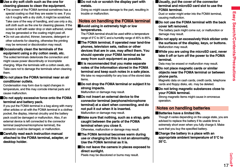 17Easy Search/Contents/Precautions■Use a dry soft cloth such as the one for cleaning glasses to clean the equipment.pThe screen of the FOMA terminal sometimes has a special coating so that they are easier to see. If you rub it roughly with a dry cloth, it might be scratched. Take care of the way of handling, and use only a dry, soft cloth such as the one for cleaning glasses. If the screen is left with water drop or stain adhered, smear may be generated or the coating might peel off.pDo not use alcohol, thinner, benzene, detergent or other solvents for cleaning, otherwise the printing may be removed or discoloration may result.■Occasionally clean the terminals of the equipment using a dry cotton swab, etc.The soiled terminals deteriorate the connection and might cause power discontinuity or incomplete charging. Wipe the terminals with a cotton swab, etc. Take care not to damage the terminals when cleaning them.■Do not place the FOMA terminal near an air conditioner outlets.Condensation may form due to rapid changes in temperature, and this may corrode internal parts and cause malfunction.■Do not apply excessive force onto the FOMA terminal and battery pack. If you put the FOMA terminal in a bag along with many other articles or sit with the FOMA terminal in a clothes pocket, the display, internal circuitry and the battery pack could be damaged or malfunction. Also, if an external device is left connected to the connector terminal (earphone/microphone terminal), the connector could be damaged, or malfunction.■Carefully read each instruction manual attached to the FOMA terminal, adapter, or desktop holder.■Do not rub or scratch the display part with metals.Doing so might cause damage to the part, resulting in trouble or malfunction.■Avoid using in extremely high or low temperatures.The FOMA terminal should be used within a temperature range of 5°C to 35°C and a humidity range of 45% to 85%.■The FOMA terminal, if operated near land-line phones, television sets, radios or other devices that are in use, may affect them. You should operate your FOMA terminal as far away from such equipment as possible.■It is recommended that you make separate notes of the information stored in the FOMA terminal and keep such notes in a safe place.We take no responsibility for any loss of the stored data items.■Do not drop the FOMA terminal or subject it to strong impacts.Malfunction or damage may result.■Do not insert an external device to the connector terminal (earphone/microphone terminal) at a slant when connecting, and do not pull it out when it is inserted.Malfunction or damage may result.■Make sure that nothing, such as a strap, gets caught between the parts of the FOMA terminal when you close it.Otherwise, malfunction or damage may result.■The FOMA terminal becomes warm during use or charging but this is not an abnormality. Use the FOMA terminal as it is.■Do not leave the camera in places exposed to direct sunlight.Pixels may be discolored or burns may result.Notes on handling the FOMA terminal■Usually, put the cover of the connector terminal and microSD card slot to use the FOMA terminal.Dust or water might enter into the FOMA terminal, causing malfunction. ■Do not use the FOMA terminal with the back cover left removed. The battery pack might come out, or malfunction or damage may result. ■Do not apply an excessively thick sticker onto the surfaces of the display, keys, or buttons. Malfunction may result.■While you are using the microSD card, never take it off or turn off the power to the FOMA terminal. Data may be erased or malfunction may result. ■Do not place magnetic cards or similar objects near the FOMA terminal or between phone parts.Magnetic data on cash cards, credit cards, telephone cards and floppy disks, etc. may be deleted.■Do not bring magnetic substances close to your FOMA terminal. Strong magnetic items might cause in erroneous operation.■Batteries have a limited life.Though it varies depending on the usage state, you are advised to replace the battery if its usable time is extremely short even when you fully charge it. Make sure that you buy the specified battery.■Charge the battery in a place with an appropriate ambient temperature of 5°C to 35°C.Notes on handling batteries