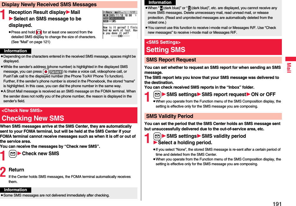 191Mail1Reception Result displayMailSelect an SMS message to be displayed.pPress and hold No for at least one second from the detailed SMS display to change the size of characters. (See “Mail” on page 121)When SMS messages arrive at the SMS Center, they are automatically sent to your FOMA terminal, but will be held at the SMS Center if your FOMA terminal cannot receive messages such as when it is off or out of the service area.You can receive the messages by “Check new SMS”.1lCheck new SMS2ReturnIf the Center holds SMS messages, the FOMA terminal automatically receives them.Display Newly Received SMS MessagesInformationpDepending on the characters entered in the received SMS message, spaces might be displayed.pWhile the sender’s address (phone number) is highlighted in the displayed SMS message, you can press *Oo( ) to make a voice call, videophone call, or PushTalk call to the displayed number (the Phone To/AV Phone To function). Further, if the sender’s phone number is stored in the Phonebook, the stored “name” is highlighted. In this case, you can dial the phone number in the same way.pA Short Mail message is received as an SMS message on the FOMA terminal. When the sender does not notify you of the phone number, the reason is displayed in the sender’s field.&lt;Check New SMS&gt;Checking New SMSInformationpSome SMS messages are not delivered immediately after checking.You can set whether to request an SMS report for when sending an SMS message.The SMS report lets you know that your SMS message was delivered to the destination.You can check received SMS reports in the “Inbox” folder.1lSMS settingsSMS report requestON or OFFpWhen you operate from the Function menu of the SMS Composition display, the setting is effective only for the SMS message you are composing.You can set the period that the SMS Center holds an SMS message sent but unsuccessfully delivered due to the out-of-service area, etc.1lSMS settingsSMSvalidity periodSelect a holding period.pIf you select “None”, the stored SMS message is re-sent after a certain period of time and deleted from the SMS Center.pWhen you operate from the Function menu of the SMS Composition display, the setting is effective only for the SMS message you are composing.pWhen “ (dark blue)” or “ (dark blue)”, etc. are displayed, you cannot receive any more SMS messages. Delete unnecessary mail, read unread mail, or release protection. (Read and unprotected messages are automatically deleted from the oldest one.)pYou cannot use this function to receive i-mode mail or Messages R/F. Use “Check new messages” to receive i-mode mail or Messages R/F.&lt;SMS Settings&gt;Setting SMSSMS Report RequestInformationSMS Validity Period