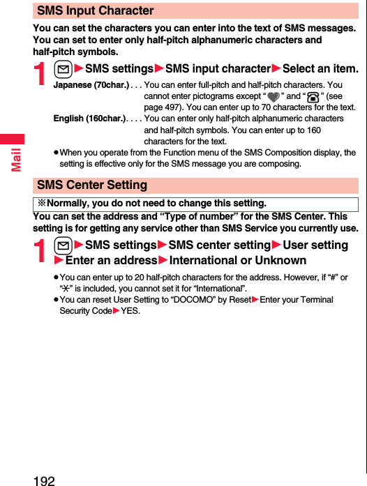 192MailYou can set the characters you can enter into the text of SMS messages. You can set to enter only half-pitch alphanumeric characters and half-pitch symbols.1lSMS settingsSMS input characterSelect an item.Japanese (70char.) . . . You can enter full-pitch and half-pitch characters. You cannot enter pictograms except “ ” and “ ” (see page 497). You can enter up to 70 characters for the text.English (160char.). . . . You can enter only half-pitch alphanumeric characters and half-pitch symbols. You can enter up to 160 characters for the text.pWhen you operate from the Function menu of the SMS Composition display, the setting is effective only for the SMS message you are composing.You can set the address and “Type of number” for the SMS Center. This setting is for getting any service other than SMS Service you currently use.1lSMS settingsSMS center settingUser settingEnter an addressInternational or UnknownpYou can enter up to 20 half-pitch characters for the address. However, if “#” or “:” is included, you cannot set it for “International”.pYou can reset User Setting to “DOCOMO” by ResetEnter your Terminal Security CodeYES.SMS Input CharacterSMS Center Setting※Normally, you do not need to change this setting.