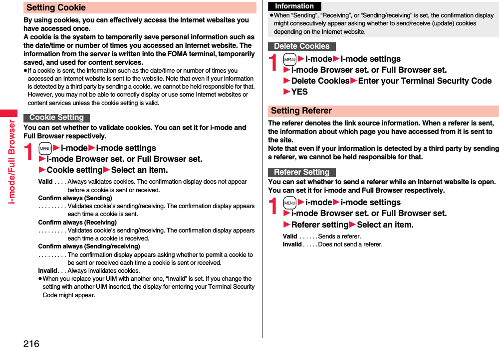216i-mode/Full BrowserBy using cookies, you can effectively access the Internet websites you have accessed once.A cookie is the system to temporarily save personal information such as the date/time or number of times you accessed an Internet website. The information from the server is written into the FOMA terminal, temporarily saved, and used for content services.pIf a cookie is sent, the information such as the date/time or number of times you accessed an Internet website is sent to the website. Note that even if your information is detected by a third party by sending a cookie, we cannot be held responsible for that. However, you may not be able to correctly display or use some Internet websites or content services unless the cookie setting is valid.You can set whether to validate cookies. You can set it for i-mode and Full Browser respectively.1mi-modei-mode settingsi-mode Browser set. or Full Browser set.Cookie settingSelect an item.Valid . . . . Always validates cookies. The confirmation display does not appear before a cookie is sent or received.Confirm always (Sending). . . . . . . . . Validates cookie’s sending/receiving. The confirmation display appears each time a cookie is sent.Confirm always (Receiving). . . . . . . . . Validates cookie’s sending/receiving. The confirmation display appears each time a cookie is received.Confirm always (Sending/receiving). . . . . . . . . The confirmation display appears asking whether to permit a cookie to be sent or received each time a cookie is sent or received.Invalid . . . Always invalidates cookies.pWhen you replace your UIM with another one, “Invalid” is set. If you change the setting with another UIM inserted, the display for entering your Terminal Security Code might appear.Setting CookieCookie Setting1mi-modei-mode settingsi-mode Browser set. or Full Browser set.Delete CookiesEnter your Terminal Security CodeYESThe referer denotes the link source information. When a referer is sent, the information about which page you have accessed from it is sent to the site. Note that even if your information is detected by a third party by sending a referer, we cannot be held responsible for that.You can set whether to send a referer while an Internet website is open. You can set it for i-mode and Full Browser respectively.1mi-modei-mode settingsi-mode Browser set. or Full Browser set.Referer settingSelect an item.Valid  . . . . . .Sends a referer.Invalid . . . . .Does not send a referer.InformationpWhen “Sending”, “Receiving”, or “Sending/receiving” is set, the confirmation display might consecutively appear asking whether to send/receive (update) cookies depending on the Internet website.Delete CookiesSetting RefererReferer Setting