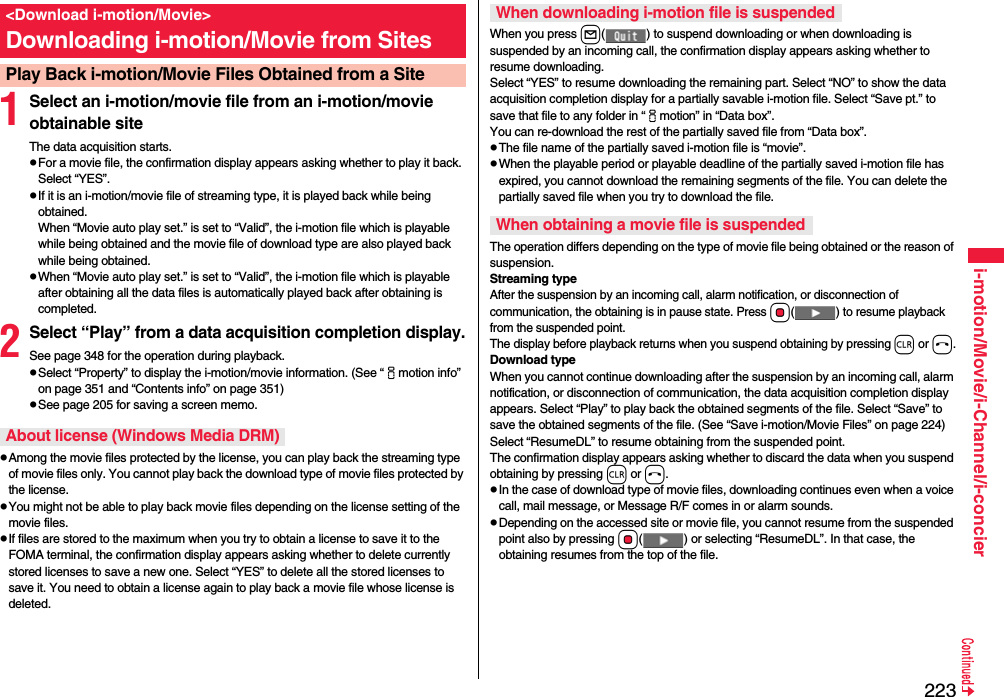 223i-motion/Movie/i-Channel/i-concier1Select an i-motion/movie file from an i-motion/movie obtainable siteThe data acquisition starts.pFor a movie file, the confirmation display appears asking whether to play it back. Select “YES”.pIf it is an i-motion/movie file of streaming type, it is played back while being obtained.When “Movie auto play set.” is set to “Valid”, the i-motion file which is playable while being obtained and the movie file of download type are also played back while being obtained.pWhen “Movie auto play set.” is set to “Valid”, the i-motion file which is playable after obtaining all the data files is automatically played back after obtaining is completed.2Select “Play” from a data acquisition completion display.See page 348 for the operation during playback.pSelect “Property” to display the i-motion/movie information. (See “imotion info” on page 351 and “Contents info” on page 351)pSee page 205 for saving a screen memo.pAmong the movie files protected by the license, you can play back the streaming type of movie files only. You cannot play back the download type of movie files protected by the license.pYou might not be able to play back movie files depending on the license setting of the movie files.pIf files are stored to the maximum when you try to obtain a license to save it to the FOMA terminal, the confirmation display appears asking whether to delete currently stored licenses to save a new one. Select “YES” to delete all the stored licenses to save it. You need to obtain a license again to play back a movie file whose license is deleted.&lt;Download i-motion/Movie&gt;Downloading i-motion/Movie from SitesPlay Back i-motion/Movie Files Obtained from a SiteAbout license (Windows Media DRM)When you press l( ) to suspend downloading or when downloading is suspended by an incoming call, the confirmation display appears asking whether to resume downloading. Select “YES” to resume downloading the remaining part. Select “NO” to show the data acquisition completion display for a partially savable i-motion file. Select “Save pt.” to save that file to any folder in “imotion” in “Data box”.You can re-download the rest of the partially saved file from “Data box”.pThe file name of the partially saved i-motion file is “movie”.pWhen the playable period or playable deadline of the partially saved i-motion file has expired, you cannot download the remaining segments of the file. You can delete the partially saved file when you try to download the file.The operation differs depending on the type of movie file being obtained or the reason of suspension.Streaming typeAfter the suspension by an incoming call, alarm notification, or disconnection of communication, the obtaining is in pause state. Press Oo( ) to resume playback from the suspended point. The display before playback returns when you suspend obtaining by pressing r or h.Download typeWhen you cannot continue downloading after the suspension by an incoming call, alarm notification, or disconnection of communication, the data acquisition completion display appears. Select “Play” to play back the obtained segments of the file. Select “Save” to save the obtained segments of the file. (See “Save i-motion/Movie Files” on page 224) Select “ResumeDL” to resume obtaining from the suspended point.The confirmation display appears asking whether to discard the data when you suspend obtaining by pressing r or h.pIn the case of download type of movie files, downloading continues even when a voice call, mail message, or Message R/F comes in or alarm sounds.pDepending on the accessed site or movie file, you cannot resume from the suspended point also by pressing Oo( ) or selecting “ResumeDL”. In that case, the obtaining resumes from the top of the file.When downloading i-motion file is suspendedWhen obtaining a movie file is suspended