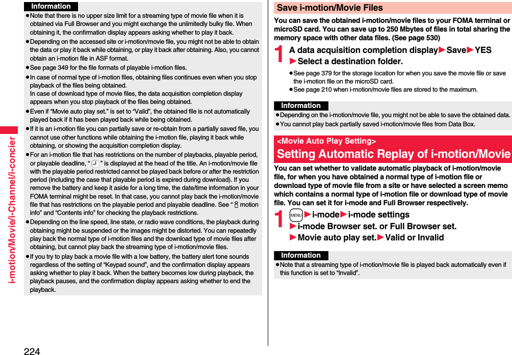 224i-motion/Movie/i-Channel/i-concierInformationpNote that there is no upper size limit for a streaming type of movie file when it is obtained via Full Browser and you might exchange the unlimitedly bulky file. When obtaining it, the confirmation display appears asking whether to play it back.pDepending on the accessed site or i-motion/movie file, you might not be able to obtain the data or play it back while obtaining, or play it back after obtaining. Also, you cannot obtain an i-motion file in ASF format.pSee page 349 for the file formats of playable i-motion files.pIn case of normal type of i-motion files, obtaining files continues even when you stop playback of the files being obtained.In case of download type of movie files, the data acquisition completion display appears when you stop playback of the files being obtained.pEven if “Movie auto play set.” is set to “Valid”, the obtained file is not automatically played back if it has been played back while being obtained. pIf it is an i-motion file you can partially save or re-obtain from a partially saved file, you cannot use other functions while obtaining the i-motion file, playing it back while obtaining, or showing the acquisition completion display.pFor an i-motion file that has restrictions on the number of playbacks, playable period, or playable deadline, “ ” is displayed at the head of the title. An i-motion/movie file with the playable period restricted cannot be played back before or after the restriction period (including the case that playable period is expired during download). If you remove the battery and keep it aside for a long time, the date/time information in your FOMA terminal might be reset. In that case, you cannot play back the i-motion/movie file that has restrictions on the playable period and playable deadline. See “imotion info” and “Contents info” for checking the playback restrictions.pDepending on the line speed, line state, or radio wave conditions, the playback during obtaining might be suspended or the images might be distorted. You can repeatedly play back the normal type of i-motion files and the download type of movie files after obtaining, but cannot play back the streaming type of i-motion/movie files.pIf you try to play back a movie file with a low battery, the battery alert tone sounds regardless of the setting of “Keypad sound”, and the confirmation display appears asking whether to play it back. When the battery becomes low during playback, the playback pauses, and the confirmation display appears asking whether to end the playback.You can save the obtained i-motion/movie files to your FOMA terminal or microSD card. You can save up to 250 Mbytes of files in total sharing the memory space with other data files. (See page 530)1A data acquisition completion displaySaveYESSelect a destination folder.pSee page 379 for the storage location for when you save the movie file or save the i-motion file on the microSD card.pSee page 210 when i-motion/movie files are stored to the maximum.You can set whether to validate automatic playback of i-motion/movie file, for when you have obtained a normal type of i-motion file or download type of movie file from a site or have selected a screen memo which contains a normal type of i-motion file or download type of movie file. You can set it for i-mode and Full Browser respectively.1mi-modei-mode settingsi-mode Browser set. or Full Browser set.Movie auto play set.Valid or InvalidSave i-motion/Movie FilesInformationpDepending on the i-motion/movie file, you might not be able to save the obtained data.pYou cannot play back partially saved i-motion/movie files from Data Box.&lt;Movie Auto Play Setting&gt;Setting Automatic Replay of i-motion/MovieInformationpNote that a streaming type of i-motion/movie file is played back automatically even if this function is set to “Invalid”.