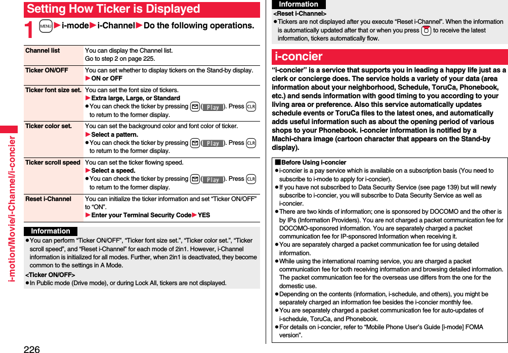 226i-motion/Movie/i-Channel/i-concier1mi-modei-ChannelDo the following operations.Setting How Ticker is DisplayedChannel list You can display the Channel list.Go to step 2 on page 225.Ticker ON/OFF You can set whether to display tickers on the Stand-by display.ON or OFFTicker font size set. You can set the font size of tickers.Extra large, Large, or StandardpYou can check the ticker by pressing l( ). Press r to return to the former display.Ticker color set. You can set the background color and font color of ticker.Select a pattern.pYou can check the ticker by pressing l( ). Press r to return to the former display.Ticker scroll speed You can set the ticker flowing speed.Select a speed.pYou can check the ticker by pressing l( ). Press r to return to the former display.Reset i-Channel You can initialize the ticker information and set “Ticker ON/OFF” to “ON”.Enter your Terminal Security CodeYESInformationpYou can perform “Ticker ON/OFF”, “Ticker font size set.”, “Ticker color set.”, “Ticker scroll speed”, and “Reset i-Channel” for each mode of 2in1. However, i-Channel information is initialized for all modes. Further, when 2in1 is deactivated, they become common to the settings in A Mode.&lt;Ticker ON/OFF&gt;pIn Public mode (Drive mode), or during Lock All, tickers are not displayed.“i-concier” is a service that supports you in leading a happy life just as a clerk or concierge does. The service holds a variety of your data (area information about your neighborhood, Schedule, ToruCa, Phonebook, etc.) and sends information with good timing to you according to your living area or preference. Also this service automatically updates schedule events or ToruCa files to the latest ones, and automatically adds useful information such as about the opening period of various shops to your Phonebook. i-concier information is notified by a Machi-chara image (cartoon character that appears on the Stand-by display).&lt;Reset i-Channel&gt;pTickers are not displayed after you execute “Reset i-Channel”. When the information is automatically updated after that or when you press *Zo to receive the latest information, tickers automatically flow.i-concierInformation■Before Using i-concierpi-concier is a pay service which is available on a subscription basis (You need to subscribe to i-mode to apply for i-concier).pIf you have not subscribed to Data Security Service (see page 139) but will newly subscribe to i-concier, you will subscribe to Data Security Service as well as i-concier.pThere are two kinds of information; one is sponsored by DOCOMO and the other is by IPs (Information Providers). You are not charged a packet communication fee for DOCOMO-sponsored information. You are separately charged a packet communication fee for IP-sponsored Information when receiving it.pYou are separately charged a packet communication fee for using detailed information.pWhile using the international roaming service, you are charged a packet communication fee for both receiving information and browsing detailed information. The packet communication fee for the overseas use differs from the one for the domestic use.pDepending on the contents (information, i-schedule, and others), you might be separately charged an information fee besides the i-concier monthly fee.pYou are separately charged a packet communication fee for auto-updates of i-schedule, ToruCa, and Phonebook.pFor details on i-concier, refer to “Mobile Phone User’s Guide [i-mode] FOMA version”.
