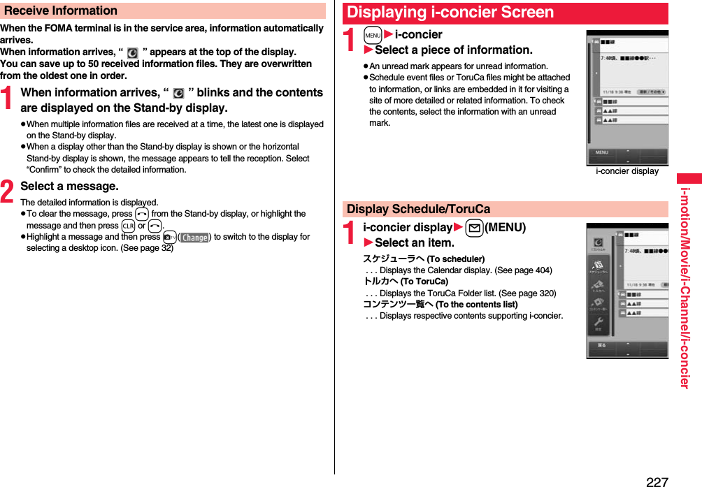 227i-motion/Movie/i-Channel/i-concierWhen the FOMA terminal is in the service area, information automatically arrives.When information arrives, “ ” appears at the top of the display.You can save up to 50 received information files. They are overwritten from the oldest one in order.1When information arrives, “ ” blinks and the contents are displayed on the Stand-by display.pWhen multiple information files are received at a time, the latest one is displayed on the Stand-by display.pWhen a display other than the Stand-by display is shown or the horizontal Stand-by display is shown, the message appears to tell the reception. Select “Confirm” to check the detailed information.2Select a message.The detailed information is displayed.pTo clear the message, press h from the Stand-by display, or highlight the message and then press r or h.pHighlight a message and then press c( ) to switch to the display for selecting a desktop icon. (See page 32)Receive Information1mi-concierSelect a piece of information.pAn unread mark appears for unread information.pSchedule event files or ToruCa files might be attached to information, or links are embedded in it for visiting a site of more detailed or related information. To check the contents, select the information with an unread mark.1i-concier displayl(MENU)Select an item.スケジューラへ (To scheduler) . . . Displays the Calendar display. (See page 404)トルカへ (To ToruCa) . . . Displays the ToruCa Folder list. (See page 320)コンテンツ一覧へ (To the contents list) . . . Displays respective contents supporting i-concier.Displaying i-concier Screeni-concier displayDisplay Schedule/ToruCa