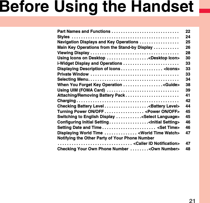 21Before Using the HandsetPart Names and Functions . . . . . . . . . . . . . . . . . . . . . . . . . . . . .  22Styles  . . . . . . . . . . . . . . . . . . . . . . . . . . . . . . . . . . . . . . . . . . . . . .  24Navigation Displays and Key Operations  . . . . . . . . . . . . . . . . .  25Main Key Operations from the Stand-by Display . . . . . . . . . . .  26Viewing Display . . . . . . . . . . . . . . . . . . . . . . . . . . . . . . . . . . . . . .  28Using Icons on Desktop  . . . . . . . . . . . . . . . . . .&lt;Desktop Icon&gt; 30i-Widget Display and Operations . . . . . . . . . . . . . . . . . . . . . . . .  33Displaying Description of Icons . . . . . . . . . . . . . . . . . .  &lt;Icons&gt; 33Private Window  . . . . . . . . . . . . . . . . . . . . . . . . . . . . . . . . . . . . . .  33Selecting Menu. . . . . . . . . . . . . . . . . . . . . . . . . . . . . . . . . . . . . . .  34When You Forget Key Operation . . . . . . . . . . . . . . . . . &lt;Guide&gt; 38Using UIM (FOMA Card)  . . . . . . . . . . . . . . . . . . . . . . . . . . . . . . .  39Attaching/Removing Battery Pack . . . . . . . . . . . . . . . . . . . . . . .  41Charging . . . . . . . . . . . . . . . . . . . . . . . . . . . . . . . . . . . . . . . . . . . .  42Checking Battery Level . . . . . . . . . . . . . . . . . . .&lt;Battery Level&gt; 44Turning Power ON/OFF . . . . . . . . . . . . . . . . .  &lt;Power ON/OFF&gt; 45Switching to English Display  . . . . . . . . . . .&lt;Select Language&gt; 45Configuring Initial Setting . . . . . . . . . . . . . . . . .&lt;Initial Setting&gt; 46Setting Date and Time . . . . . . . . . . . . . . . . . . . . . . .  &lt;Set Time&gt; 46Displaying World Time  . . . . . . . . . . . . . .  &lt;World Time Watch&gt; 47Notifying the Other Party of Your Phone Number. . . . . . . . . . . . . . . . . . . . . . . . . . . . . . . .  &lt;Caller ID Notification&gt; 47Checking Your Own Phone Number  . . . . . . . .&lt;Own Number&gt; 48