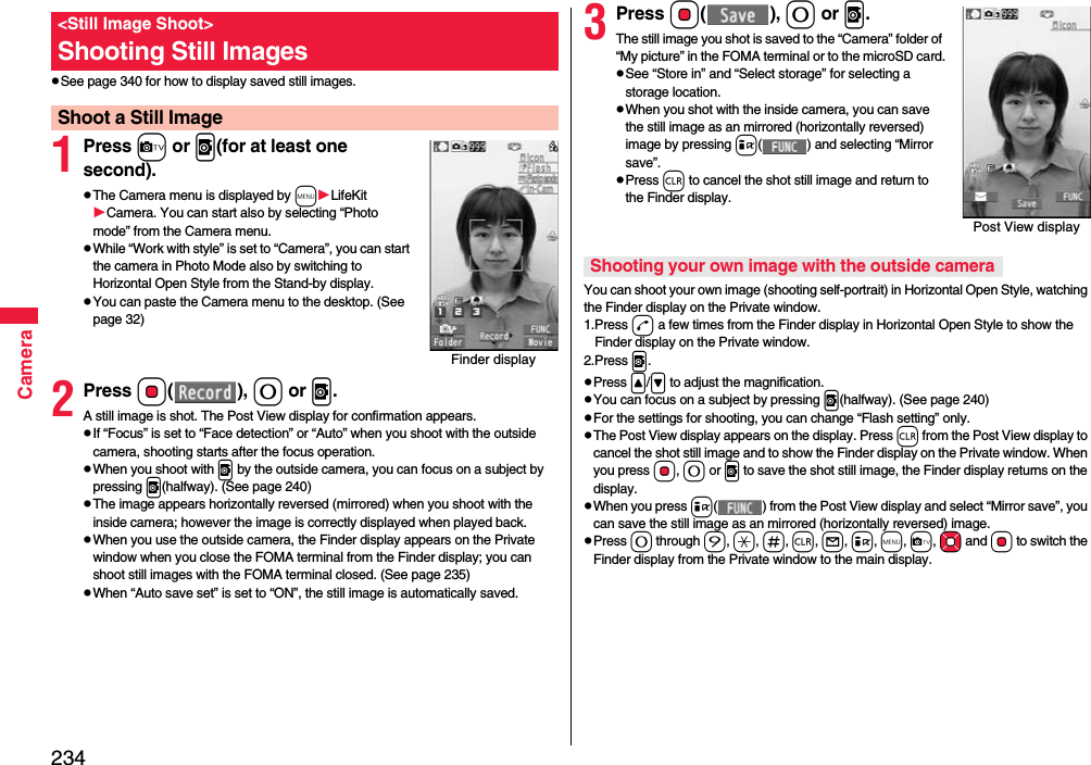 234CamerapSee page 340 for how to display saved still images.1Press c or v(for at least one second).pThe Camera menu is displayed by mLifeKitCamera. You can start also by selecting “Photo mode” from the Camera menu.pWhile “Work with style” is set to “Camera”, you can start the camera in Photo Mode also by switching to Horizontal Open Style from the Stand-by display.pYou can paste the Camera menu to the desktop. (See page 32)2Press Oo(), 0 or v.A still image is shot. The Post View display for confirmation appears.pIf “Focus” is set to “Face detection” or “Auto” when you shoot with the outside camera, shooting starts after the focus operation.pWhen you shoot with v by the outside camera, you can focus on a subject by pressing v(halfway). (See page 240)pThe image appears horizontally reversed (mirrored) when you shoot with the inside camera; however the image is correctly displayed when played back.pWhen you use the outside camera, the Finder display appears on the Private window when you close the FOMA terminal from the Finder display; you can shoot still images with the FOMA terminal closed. (See page 235)pWhen “Auto save set” is set to “ON”, the still image is automatically saved.&lt;Still Image Shoot&gt;Shooting Still ImagesShoot a Still ImageFinder display3Press Oo(), 0 or v.The still image you shot is saved to the “Camera” folder of “My picture” in the FOMA terminal or to the microSD card.pSee “Store in” and “Select storage” for selecting a storage location.pWhen you shot with the inside camera, you can save the still image as an mirrored (horizontally reversed) image by pressing i( ) and selecting “Mirror save”.pPress r to cancel the shot still image and return to the Finder display.You can shoot your own image (shooting self-portrait) in Horizontal Open Style, watching the Finder display on the Private window.1.Press d a few times from the Finder display in Horizontal Open Style to show the Finder display on the Private window.2.Press v.pPress &lt;/&gt; to adjust the magnification.pYou can focus on a subject by pressing v(halfway). (See page 240)pFor the settings for shooting, you can change “Flash setting” only.pThe Post View display appears on the display. Press r from the Post View display to cancel the shot still image and to show the Finder display on the Private window. When you press Oo, 0 or v to save the shot still image, the Finder display returns on the display.pWhen you press i( ) from the Post View display and select “Mirror save”, you can save the still image as an mirrored (horizontally reversed) image.pPress 0 through 9, a, s, r, l, i, m, c, Mo and Oo to switch the Finder display from the Private window to the main display.Post View displayShooting your own image with the outside camera