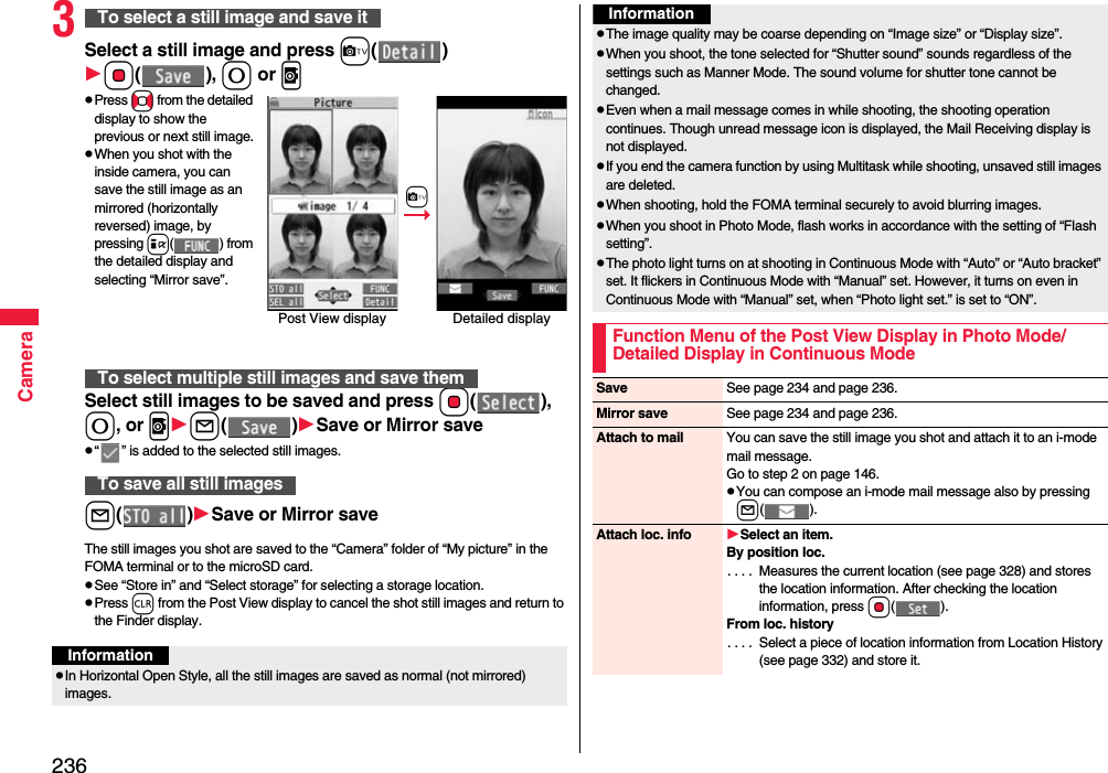 236Camera3Select a still image and press c()Oo(), 0 or vpPress No from the detailed display to show the previous or next still image.pWhen you shot with the inside camera, you can save the still image as an mirrored (horizontally reversed) image, by pressing i() from the detailed display and selecting “Mirror save”.Select still images to be saved and press Oo(), 0, or vl()Save or Mirror savep“ ” is added to the selected still images.l()Save or Mirror saveThe still images you shot are saved to the “Camera” folder of “My picture” in the FOMA terminal or to the microSD card.pSee “Store in” and “Select storage” for selecting a storage location.pPress r from the Post View display to cancel the shot still images and return to the Finder display.To select a still image and save itTo select multiple still images and save themTo save all still imagesPost View display Detailed displaycInformationpIn Horizontal Open Style, all the still images are saved as normal (not mirrored) images.pThe image quality may be coarse depending on “Image size” or “Display size”.pWhen you shoot, the tone selected for “Shutter sound” sounds regardless of the settings such as Manner Mode. The sound volume for shutter tone cannot be changed.pEven when a mail message comes in while shooting, the shooting operation continues. Though unread message icon is displayed, the Mail Receiving display is not displayed.pIf you end the camera function by using Multitask while shooting, unsaved still images are deleted.pWhen shooting, hold the FOMA terminal securely to avoid blurring images.pWhen you shoot in Photo Mode, flash works in accordance with the setting of “Flash setting”.pThe photo light turns on at shooting in Continuous Mode with “Auto” or “Auto bracket” set. It flickers in Continuous Mode with “Manual” set. However, it turns on even in Continuous Mode with “Manual” set, when “Photo light set.” is set to “ON”.Function Menu of the Post View Display in Photo Mode/Detailed Display in Continuous ModeInformationSave See page 234 and page 236.Mirror save See page 234 and page 236.Attach to mail You can save the still image you shot and attach it to an i-mode mail message.Go to step 2 on page 146.pYou can compose an i-mode mail message also by pressing l().Attach loc. info Select an item.By position loc.. . . .  Measures the current location (see page 328) and stores the location information. After checking the location information, press Oo().From loc. history. . . .  Select a piece of location information from Location History (see page 332) and store it.