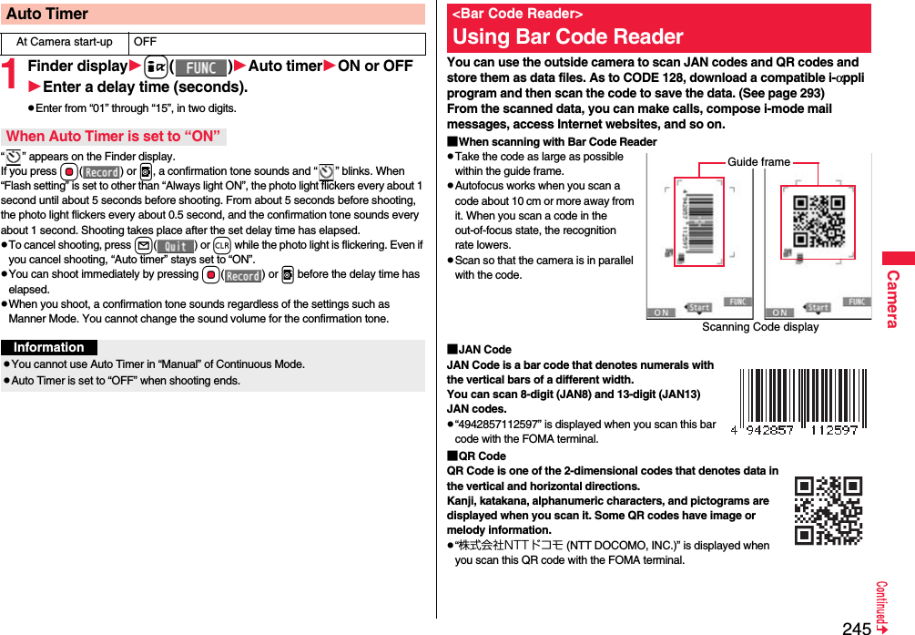 245Camera1Finder displayi()Auto timerON or OFFEnter a delay time (seconds).pEnter from “01” through “15”, in two digits.“ ” appears on the Finder display.If you press Oo() or v, a confirmation tone sounds and “ ” blinks. When “Flash setting” is set to other than “Always light ON”, the photo light flickers every about 1 second until about 5 seconds before shooting. From about 5 seconds before shooting, the photo light flickers every about 0.5 second, and the confirmation tone sounds every about 1 second. Shooting takes place after the set delay time has elapsed.pTo cancel shooting, press l() or r while the photo light is flickering. Even if you cancel shooting, “Auto timer” stays set to “ON”.pYou can shoot immediately by pressing Oo() or v before the delay time has elapsed.pWhen you shoot, a confirmation tone sounds regardless of the settings such as Manner Mode. You cannot change the sound volume for the confirmation tone.Auto TimerAt Camera start-up OFFWhen Auto Timer is set to “ON”InformationpYou cannot use Auto Timer in “Manual” of Continuous Mode.pAuto Timer is set to “OFF” when shooting ends.You can use the outside camera to scan JAN codes and QR codes and store them as data files. As to CODE 128, download a compatible i-αppli program and then scan the code to save the data. (See page 293)From the scanned data, you can make calls, compose i-mode mail messages, access Internet websites, and so on.■When scanning with Bar Code ReaderpTake the code as large as possible within the guide frame.pAutofocus works when you scan a code about 10 cm or more away from it. When you scan a code in the out-of-focus state, the recognition rate lowers.pScan so that the camera is in parallel with the code.■JAN CodeJAN Code is a bar code that denotes numerals with the vertical bars of a different width.You can scan 8-digit (JAN8) and 13-digit (JAN13) JAN codes.p“4942857112597” is displayed when you scan this bar code with the FOMA terminal.■QR CodeQR Code is one of the 2-dimensional codes that denotes data in the vertical and horizontal directions.Kanji, katakana, alphanumeric characters, and pictograms are displayed when you scan it. Some QR codes have image or melody information.p“株式会社NTTドコモ (NTT DOCOMO, INC.)” is displayed when you scan this QR code with the FOMA terminal.&lt;Bar Code Reader&gt;Using Bar Code ReaderScanning Code displayGuide frame