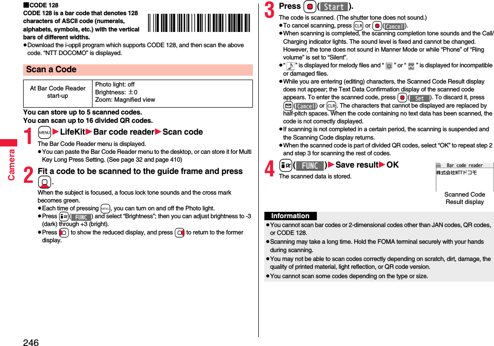 246Camera■CODE 128CODE 128 is a bar code that denotes 128 characters of ASCII code (numerals, alphabets, symbols, etc.) with the vertical bars of different widths.pDownload the i-αppli program which supports CODE 128, and then scan the above code. “NTT DOCOMO” is displayed.You can store up to 5 scanned codes.You can scan up to 16 divided QR codes.1mLifeKitBar code readerScan codeThe Bar Code Reader menu is displayed.pYou can paste the Bar Code Reader menu to the desktop, or can store it for Multi Key Long Press Setting. (See page 32 and page 410)2Fit a code to be scanned to the guide frame and press Xo. When the subject is focused, a focus lock tone sounds and the cross mark becomes green. pEach time of pressing m, you can turn on and off the Photo light.pPress i( ) and select “Brightness”; then you can adjust brightness to -3 (dark) through +3 (bright).pPress Co to show the reduced display, and press Vo to return to the former display.Scan a CodeAt Bar Code Reader start-upPhoto light: offBrightness: ±0Zoom: Magnified view3Press Oo().The code is scanned. (The shutter tone does not sound.)pTo cancel scanning, press r or Oo().pWhen scanning is completed, the scanning completion tone sounds and the Call/Charging indicator lights. The sound level is fixed and cannot be changed. However, the tone does not sound in Manner Mode or while “Phone” of “Ring volume” is set to “Silent”.p“ ” is displayed for melody files and “ ” or “ ” is displayed for incompatible or damaged files.pWhile you are entering (editing) characters, the Scanned Code Result display does not appear; the Text Data Confirmation display of the scanned code appears. To enter the scanned code, press Oo( ). To discard it, press l() or r. The characters that cannot be displayed are replaced by half-pitch spaces. When the code containing no text data has been scanned, the code is not correctly displayed.pIf scanning is not completed in a certain period, the scanning is suspended and the Scanning Code display returns.pWhen the scanned code is part of divided QR codes, select “OK” to repeat step 2 and step 3 for scanning the rest of codes.4i()Save resultOKThe scanned data is stored.Scanned Code Result displayInformationpYou cannot scan bar codes or 2-dimensional codes other than JAN codes, QR codes, or CODE 128.pScanning may take a long time. Hold the FOMA terminal securely with your hands during scanning.pYou may not be able to scan codes correctly depending on scratch, dirt, damage, the quality of printed material, light reflection, or QR code version.pYou cannot scan some codes depending on the type or size.