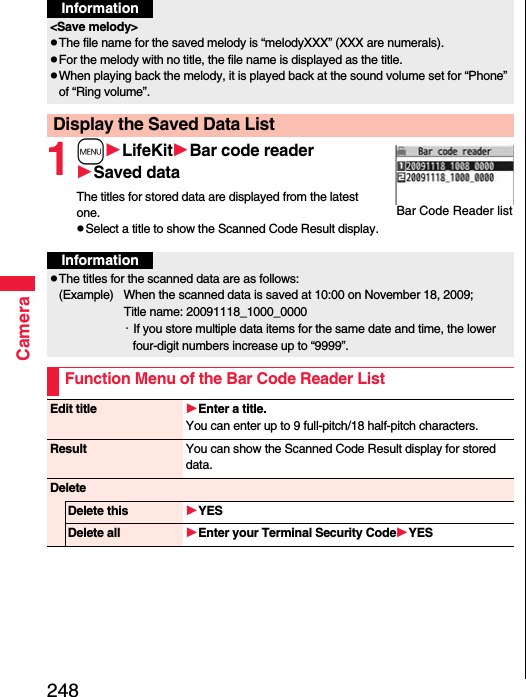 248Camera1mLifeKitBar code readerSaved dataThe titles for stored data are displayed from the latest one.pSelect a title to show the Scanned Code Result display.&lt;Save melody&gt;pThe file name for the saved melody is “melodyXXX” (XXX are numerals).pFor the melody with no title, the file name is displayed as the title.pWhen playing back the melody, it is played back at the sound volume set for “Phone” of “Ring volume”.Display the Saved Data ListInformationBar Code Reader listInformationpThe titles for the scanned data are as follows:(Example)  When the scanned data is saved at 10:00 on November 18, 2009;Title name: 20091118_1000_0000・If you store multiple data items for the same date and time, the lower four-digit numbers increase up to “9999”.Function Menu of the Bar Code Reader ListEdit title Enter a title.You can enter up to 9 full-pitch/18 half-pitch characters.Result You can show the Scanned Code Result display for stored data.DeleteDelete this YESDelete all Enter your Terminal Security CodeYES