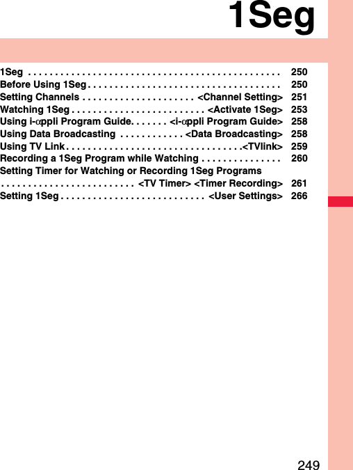 2491Seg1Seg  . . . . . . . . . . . . . . . . . . . . . . . . . . . . . . . . . . . . . . . . . . . . . . .  250Before Using 1Seg . . . . . . . . . . . . . . . . . . . . . . . . . . . . . . . . . . . .  250Setting Channels . . . . . . . . . . . . . . . . . . . . .  &lt;Channel Setting&gt; 251Watching 1Seg . . . . . . . . . . . . . . . . . . . . . . . . . &lt;Activate 1Seg&gt; 253Using i-αppli Program Guide. . . . . . . &lt;i-αppli Program Guide&gt; 258Using Data Broadcasting  . . . . . . . . . . . . &lt;Data Broadcasting&gt; 258Using TV Link . . . . . . . . . . . . . . . . . . . . . . . . . . . . . . . . .&lt;TVlink&gt; 259Recording a 1Seg Program while Watching . . . . . . . . . . . . . . .  260Setting Timer for Watching or Recording 1Seg Programs. . . . . . . . . . . . . . . . . . . . . . . . .  &lt;TV Timer&gt; &lt;Timer Recording&gt; 261Setting 1Seg . . . . . . . . . . . . . . . . . . . . . . . . . . .  &lt;User Settings&gt; 266