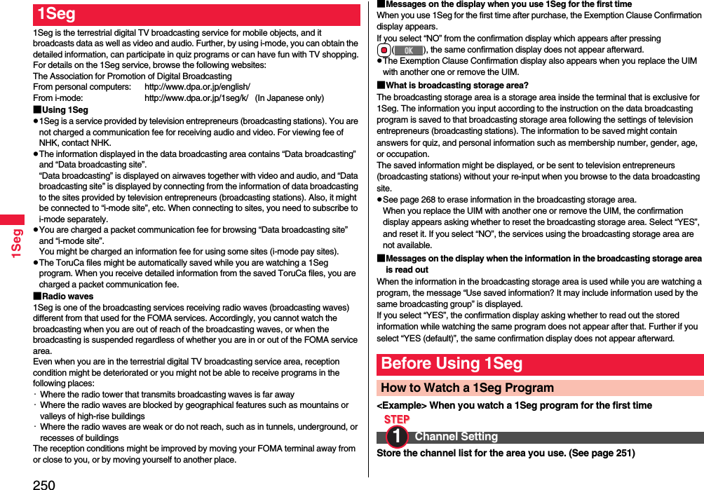 2501Seg1Seg is the terrestrial digital TV broadcasting service for mobile objects, and it broadcasts data as well as video and audio. Further, by using i-mode, you can obtain the detailed information, can participate in quiz programs or can have fun with TV shopping.For details on the 1Seg service, browse the following websites:The Association for Promotion of Digital BroadcastingFrom personal computers: http://www.dpa.or.jp/english/From i-mode: http://www.dpa.or.jp/1seg/k/   (In Japanese only)■Using 1Segp1Seg is a service provided by television entrepreneurs (broadcasting stations). You are not charged a communication fee for receiving audio and video. For viewing fee of NHK, contact NHK.pThe information displayed in the data broadcasting area contains “Data broadcasting” and “Data broadcasting site”. “Data broadcasting” is displayed on airwaves together with video and audio, and “Data broadcasting site” is displayed by connecting from the information of data broadcasting to the sites provided by television entrepreneurs (broadcasting stations). Also, it might be connected to “i-mode site”, etc. When connecting to sites, you need to subscribe to i-mode separately.pYou are charged a packet communication fee for browsing “Data broadcasting site” and “i-mode site”.You might be charged an information fee for using some sites (i-mode pay sites).pThe ToruCa files might be automatically saved while you are watching a 1Seg program. When you receive detailed information from the saved ToruCa files, you are charged a packet communication fee.■Radio waves1Seg is one of the broadcasting services receiving radio waves (broadcasting waves) different from that used for the FOMA services. Accordingly, you cannot watch the broadcasting when you are out of reach of the broadcasting waves, or when the broadcasting is suspended regardless of whether you are in or out of the FOMA service area.Even when you are in the terrestrial digital TV broadcasting service area, reception condition might be deteriorated or you might not be able to receive programs in the following places:・Where the radio tower that transmits broadcasting waves is far away・Where the radio waves are blocked by geographical features such as mountains or valleys of high-rise buildings・Where the radio waves are weak or do not reach, such as in tunnels, underground, or recesses of buildingsThe reception conditions might be improved by moving your FOMA terminal away from or close to you, or by moving yourself to another place.1Seg ■Messages on the display when you use 1Seg for the first timeWhen you use 1Seg for the first time after purchase, the Exemption Clause Confirmation display appears.If you select “NO” from the confirmation display which appears after pressing Oo( ), the same confirmation display does not appear afterward.pThe Exemption Clause Confirmation display also appears when you replace the UIM with another one or remove the UIM.■What is broadcasting storage area?The broadcasting storage area is a storage area inside the terminal that is exclusive for 1Seg. The information you input according to the instruction on the data broadcasting program is saved to that broadcasting storage area following the settings of television entrepreneurs (broadcasting stations). The information to be saved might contain answers for quiz, and personal information such as membership number, gender, age, or occupation. The saved information might be displayed, or be sent to television entrepreneurs (broadcasting stations) without your re-input when you browse to the data broadcasting site.pSee page 268 to erase information in the broadcasting storage area.When you replace the UIM with another one or remove the UIM, the confirmation display appears asking whether to reset the broadcasting storage area. Select “YES”, and reset it. If you select “NO”, the services using the broadcasting storage area are not available.■Messages on the display when the information in the broadcasting storage area is read outWhen the information in the broadcasting storage area is used while you are watching a program, the message “Use saved information? It may include information used by the same broadcasting group” is displayed. If you select “YES”, the confirmation display asking whether to read out the stored information while watching the same program does not appear after that. Further if you select “YES (default)”, the same confirmation display does not appear afterward.&lt;Example&gt; When you watch a 1Seg program for the first timeStore the channel list for the area you use. (See page 251)Before Using 1SegHow to Watch a 1Seg ProgramChannel Setting1 