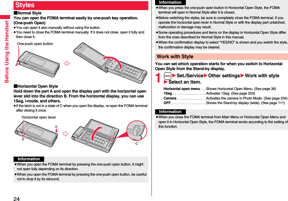 24Before Using the Handset■Normal StyleYou can open the FOMA terminal easily by one-push key operation. (One-push Open)pYou can open it also manually without using the button.pYou need to close the FOMA terminal manually. If it does not close, open it fully and then close it.■Horizontal Open StyleHold down the part A and open the display part with the horizontal open lever slid into the direction B. From the horizontal display, you can use 1Seg, i-mode, and others.pIf the latch is not in a state of C when you open the display, re-open the FOMA terminal after closing it once.StylesOne-push open buttonHorizontal open leverInformationpWhen you open the FOMA terminal by pressing the one-push open button, it might not open fully depending on its direction.pWhen you open the FOMA terminal by pressing the one-push open button, be careful not to drop it by its rebound.You can set which operation starts for when you switch to Horizontal Open Style from the Stand-by display.1mSet./ServiceOther settingsWork with styleSelect an item.Horizontal open menu . . .Shows Horizontal Open Menu. (See page 36)1Seg  . . . . . . . . . . . . . . . . . .Activates 1Seg. (See page 253)Camera . . . . . . . . . . . . . . . .Activates the camera in Photo Mode. (See page 234)OFF . . . . . . . . . . . . . . . . . . .Shows the Stand-by display (wide). (See page 111)pWhen you press the one-push open button in Horizontal Open Style, the FOMA terminal will open in Normal Style after it is closed.pBefore switching the styles, be sure to completely close the FOMA terminal. If you operate the horizontal open lever in Normal Style or with the display part unlatched, malfunction or damage may result. pSome operating procedures and items on the display in Horizontal Open Style differ from the ones described for Normal Style in this manual.pWhen the confirmation display to select “YES/NO” is shown and you switch the style, the confirmation display may be cleared.Work with StyleInformationInformationpWhen you close the FOMA terminal from Main Menu or Horizontal Open Menu and open it in Horizontal Open Style, the FOMA terminal works according to the setting of this function.