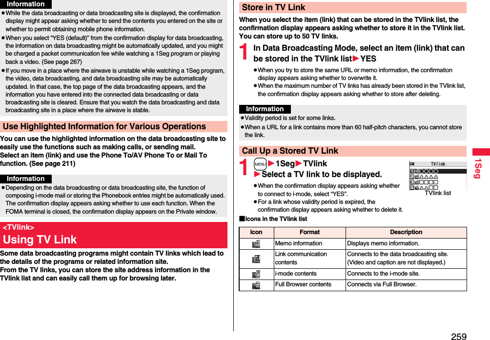 2591SegYou can use the highlighted information on the data broadcasting site to easily use the functions such as making calls, or sending mail. Select an item (link) and use the Phone To/AV Phone To or Mail To function. (See page 211)Some data broadcasting programs might contain TV links which lead to the details of the programs or related information site. From the TV links, you can store the site address information in the TVlink list and can easily call them up for browsing later.pWhile the data broadcasting or data broadcasting site is displayed, the confirmation display might appear asking whether to send the contents you entered on the site or whether to permit obtaining mobile phone information.pWhen you select “YES (default)” from the confirmation display for data broadcasting, the information on data broadcasting might be automatically updated, and you might be charged a packet communication fee while watching a 1Seg program or playing back a video. (See page 267)pIf you move in a place where the airwave is unstable while watching a 1Seg program, the video, data broadcasting, and data broadcasting site may be automatically updated. In that case, the top page of the data broadcasting appears, and the information you have entered into the connected data broadcasting or data broadcasting site is cleared. Ensure that you watch the data broadcasting and data broadcasting site in a place where the airwave is stable.Use Highlighted Information for Various OperationsInformationInformationpDepending on the data broadcasting or data broadcasting site, the function of composing i-mode mail or storing the Phonebook entries might be automatically used. The confirmation display appears asking whether to use each function. When the FOMA terminal is closed, the confirmation display appears on the Private window.&lt;TVlink&gt;Using TV LinkWhen you select the item (link) that can be stored in the TVlink list, the confirmation display appears asking whether to store it in the TVlink list.You can store up to 50 TV links.1In Data Broadcasting Mode, select an item (link) that can be stored in the TVlink listYESpWhen you try to store the same URL or memo information, the confirmation display appears asking whether to overwrite it.pWhen the maximum number of TV links has already been stored in the TVlink list, the confirmation display appears asking whether to store after deleting.1m1SegTVlinkSelect a TV link to be displayed.pWhen the confirmation display appears asking whether to connect to i-mode, select “YES”.pFor a link whose validity period is expired, the confirmation display appears asking whether to delete it.■Icons in the TVlink listStore in TV LinkInformationpValidity period is set for some links.pWhen a URL for a link contains more than 60 half-pitch characters, you cannot store the link.Call Up a Stored TV LinkTVlink listIcon Format DescriptionMemo information Displays memo information.Link communication contentsConnects to the data broadcasting site. (Video and caption are not displayed.)i-mode contents Connects to the i-mode site.Full Browser contents Connects via Full Browser.