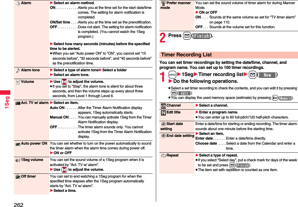 2621SegAlarm Select an alarm method.ON. . . . . . . . . . . .Alerts you at the time set for the start date/time comes. The setting for alarm notification is completed.ON/Set time . . . .Alerts you at the time set as the prenotification.OFF. . . . . . . . . . .Does not alert. The setting for alarm notification is completed. (You cannot watch the 1Seg program.)Select how many seconds (minutes) before the specified time to be alerted.pWhen you set “Auto power ON” to “ON”, you cannot set “15 seconds before”, “30 seconds before”, and “45 seconds before” as the prenotification time.Alarm tone Select a type of alarm toneSelect a folderSelect an alarm tone.Volume Use Bo to adjust the volume.pIf you set to “Step”, the alarm tone is silent for about three seconds, and then the volume steps up every about three seconds, from Level 1 through Level 6.Act. TV w/ alarm Select an item.Auto ON . . . . . . .After the Timer Alarm Notification display appears, 1Seg automatically starts.Manual ON. . . . .You can manually activate 1Seg from the Timer Alarm Notification display.OFF. . . . . . . . . . .The timer alarm sounds only. You cannot activate 1Seg from the Timer Alarm Notification display.Auto power ON You can set whether to turn on the power automatically to sound the timer alarm when the alarm time comes during power off.ON or OFF1Seg volume You can set the sound volume of a 1Seg program when it is activated by “Act. TV w/ alarm”.Use Bo to adjust the volume.Off timer You can set to end watching a 1Seg program for when the specified time elapses after the 1Seg program automatically starts by “Act. TV w/ alarm”.Select a time.2Press l().You can set timer recordings by setting the date/time, channel, and program name. You can set up to 100 timer recordings.1m1SegTimer recording listl()Do the following operations.pSelect a set timer recording to check the contents, and you can edit it by pressing l().pYou can display the used memory space (estimate) by pressing i().Prefer manner modeYou can set the sound volume of timer alarm for during Manner Mode.ON or OFFON . . . . Sounds at the same volume as set for “TV timer alarm” on page 110.OFF . . . Sounds at the volume set for this function.Timer Recording ListChannel Select a channel.Edit title Enter a program name.pYou can enter up to 60 full-pitch/120 half-pitch characters.Start date settingEnter a date/time for starting or ending recording. The timer alarm sounds about one minute before the starting time.Select an item.Enter date. . . . . . . Enter a date/time directly.Choose date  . . . . Select a date from the Calendar and enter a time.End date settingRepeat Select a type of repeat.pIf you select “Select day”, put a check mark for days of the week to be set and press l().pThe item set with repetition is counted as one item.