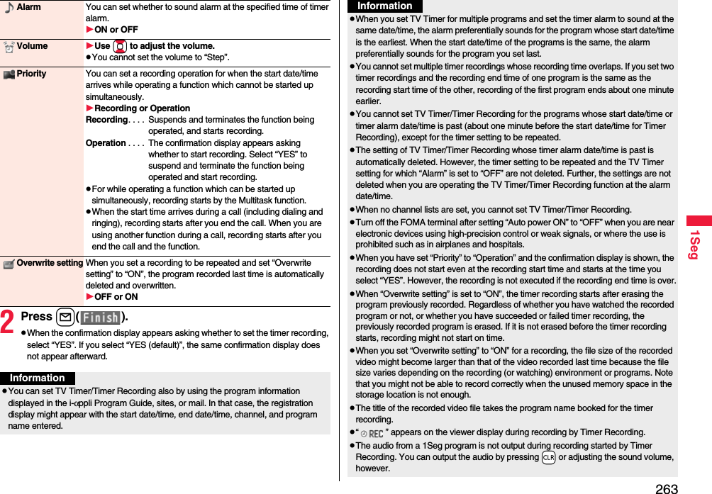2631Seg2Press l().pWhen the confirmation display appears asking whether to set the timer recording, select “YES”. If you select “YES (default)”, the same confirmation display does not appear afterward.Alarm You can set whether to sound alarm at the specified time of timer alarm.ON or OFFVolume Use Bo to adjust the volume.pYou cannot set the volume to “Step”.Priority You can set a recording operation for when the start date/time arrives while operating a function which cannot be started up simultaneously.Recording or OperationRecording. . . .  Suspends and terminates the function being operated, and starts recording.Operation . . . .  The confirmation display appears asking whether to start recording. Select “YES” to suspend and terminate the function being operated and start recording.pFor while operating a function which can be started up simultaneously, recording starts by the Multitask function.pWhen the start time arrives during a call (including dialing and ringing), recording starts after you end the call. When you are using another function during a call, recording starts after you end the call and the function.Overwrite settingWhen you set a recording to be repeated and set “Overwrite setting” to “ON”, the program recorded last time is automatically deleted and overwritten.OFF or ONInformationpYou can set TV Timer/Timer Recording also by using the program information displayed in the i-αppli Program Guide, sites, or mail. In that case, the registration display might appear with the start date/time, end date/time, channel, and program name entered.pWhen you set TV Timer for multiple programs and set the timer alarm to sound at the same date/time, the alarm preferentially sounds for the program whose start date/time is the earliest. When the start date/time of the programs is the same, the alarm preferentially sounds for the program you set last.pYou cannot set multiple timer recordings whose recording time overlaps. If you set two timer recordings and the recording end time of one program is the same as the recording start time of the other, recording of the first program ends about one minute earlier.pYou cannot set TV Timer/Timer Recording for the programs whose start date/time or timer alarm date/time is past (about one minute before the start date/time for Timer Recording), except for the timer setting to be repeated.pThe setting of TV Timer/Timer Recording whose timer alarm date/time is past is automatically deleted. However, the timer setting to be repeated and the TV Timer setting for which “Alarm” is set to “OFF” are not deleted. Further, the settings are not deleted when you are operating the TV Timer/Timer Recording function at the alarm date/time.pWhen no channel lists are set, you cannot set TV Timer/Timer Recording.pTurn off the FOMA terminal after setting “Auto power ON” to “OFF” when you are near electronic devices using high-precision control or weak signals, or where the use is prohibited such as in airplanes and hospitals.pWhen you have set “Priority” to “Operation” and the confirmation display is shown, the recording does not start even at the recording start time and starts at the time you select “YES”. However, the recording is not executed if the recording end time is over.pWhen “Overwrite setting” is set to “ON”, the timer recording starts after erasing the program previously recorded. Regardless of whether you have watched the recorded program or not, or whether you have succeeded or failed timer recording, the previously recorded program is erased. If it is not erased before the timer recording starts, recording might not start on time.pWhen you set “Overwrite setting” to “ON” for a recording, the file size of the recorded video might become larger than that of the video recorded last time because the file size varies depending on the recording (or watching) environment or programs. Note that you might not be able to record correctly when the unused memory space in the storage location is not enough.pThe title of the recorded video file takes the program name booked for the timer recording.p“ ” appears on the viewer display during recording by Timer Recording.pThe audio from a 1Seg program is not output during recording started by Timer Recording. You can output the audio by pressing -r or adjusting the sound volume, however.Information