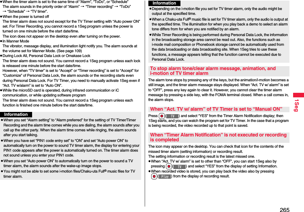 2651SegpWhen the timer alarm is set to the same time of “Alarm”, “ToDo”, or “Schedule”The alarm sounds in the priority order of “Alarm” → “Timer recording” → “ToDo” → “Schedule” → “TV timer”.pWhen the power is turned offThe timer alarm does not sound except for the TV Timer setting with “Auto power ON” set. For Timer Recording, you cannot record a 1Seg program unless the power is turned on one minute before the start date/time.The icon does not appear on the desktop even after turning on the power.pIn Manner ModeThe vibrator, message display, and illumination light notify you. The alarm sounds at the volume set for Manner Mode. (See page 109)pDuring Lock All, Personal Data Lock or Omakase LockThe timer alarm does not sound. You cannot record a 1Seg program unless each lock is released one minute before the start date/time.However, when “TV timer” is set to “Accept” or “Timer recording” is set to “Accept” for “Customize” of Personal Data Lock, the alarm sounds or the recording starts even during Personal Data Lock. For TV Timer, you need to manually activate 1Seg even if “Act. TV w/alarm” is set to “Auto ON”.pWhile the microSD card is operated, during infrared communication or iC communication, or while updating software programThe timer alarm does not sound. You cannot record a 1Seg program unless each function is finished one minute before the start date/time.InformationpWhen you set “Alarm setting” to “Alarm preferred” for the setting of TV Timer/Timer Recording and the alarm time comes while you are dialing, the alarm sounds after you call up the other party. When the alarm time comes while ringing, the alarm sounds after you start talking.pWhen you have set “PIN1 code entry set” to “ON” and set “Auto power ON” to automatically turn on the power to sound TV timer alarm, the display for entering your PIN1 code appears after the power is automatically turned on. The timer alarm does not sound unless you enter your PIN1 code.pWhen you set “Auto power ON” to automatically turn on the power to sound a TV timer alarm, the alarm sounds after the wake-up image stops.pYou might not be able to set some i-motion files/Chaku-uta Full® music files for TV timer alarm.The alarm tone stops by pressing any of the keys, but the animation/i-motion becomes a still image, and the timer alarm message stays displayed. When “Act. TV w/ alarm” is set to “OFF”, press any key again to clear it. However, you cannot clear the timer alarm message by pressing a side key, with the FOMA terminal closed. When a call comes in, the alarm stops.Press Oo( ) and select “YES” from the Timer Alarm Notification display; then 1Seg starts, and you can watch the program set for TV Timer. In the case that a program is being recorded, the video recorded up to that point is saved.The icon may appear on the desktop. You can check that icon for the contents of the missed timer alarm (setting information) or recording result.The setting information or recording result is the latest missed one.pWhen “Act. TV w/ alarm” is set to other than “OFF”, you can start 1Seg also by pressing Oo( ) and select “YES” from the display of setting Information.pWhen recorded video is stored, you can play back the video also by pressing Oo( ) from the display of recording result.pDepending on the i-motion file you set for TV timer alarm, only the audio might be output at the specified time.pWhen a Chaku-uta Full® music file is set for TV timer alarm, only the audio is output at the specified time. The illumination for when you play back a demo to select an alarm tone differs from for when you are notified by an alarm.pWhile Timer Recording is being performed during Personal Data Lock, the information in the broadcasting storage area cannot be read out. Also, the functions such as i-mode mail composition or Phonebook storage cannot be automatically used from the data broadcasting or data broadcasting site. When 1Seg tries to use these functions, a message appears telling that the function cannot be executed due to Personal Data Lock.To stop alarm tone/clear alarm message, animation, and i-motion of TV timer alarmWhen “Act. TV w/ alarm” of TV Timer is set to “Manual ON”When “Timer Alarm Notification” is not executed or recording is completedInformation