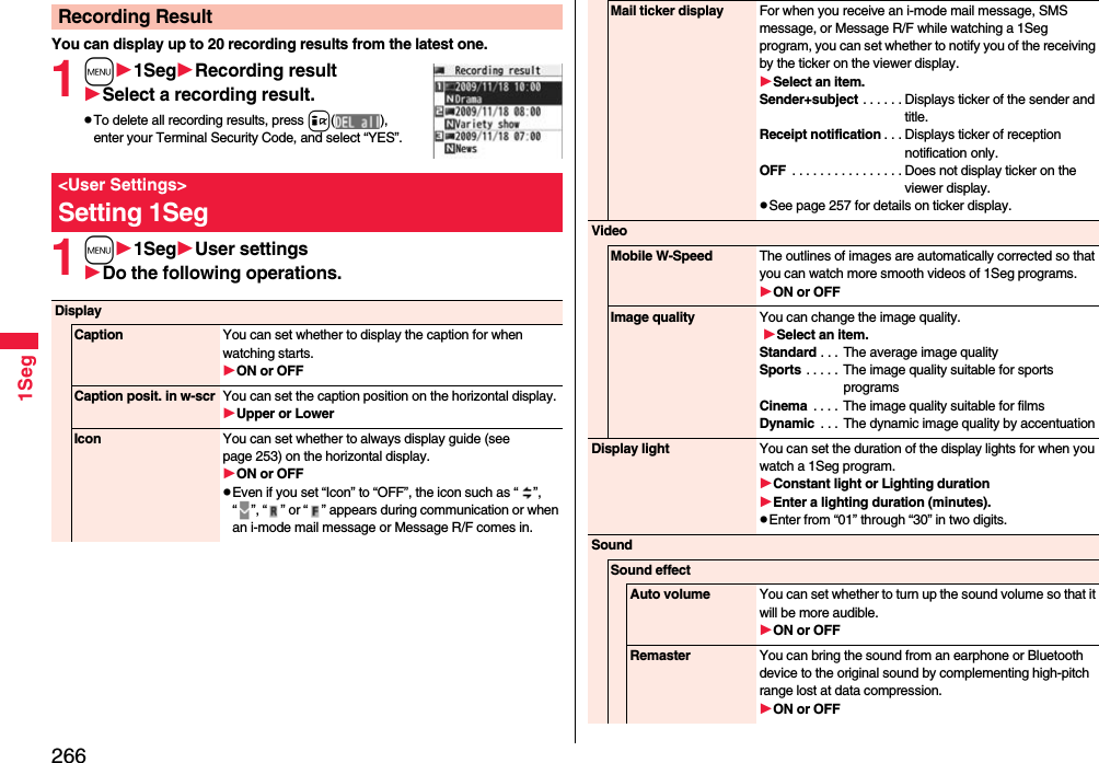 2661SegYou can display up to 20 recording results from the latest one. 1m1SegRecording resultSelect a recording result.pTo delete all recording results, press i(), enter your Terminal Security Code, and select “YES”.1m1SegUser settingsDo the following operations.Recording Result&lt;User Settings&gt;Setting 1SegDisplayCaption You can set whether to display the caption for when watching starts.ON or OFFCaption posit. in w-scr You can set the caption position on the horizontal display.Upper or LowerIcon You can set whether to always display guide (see page 253) on the horizontal display.ON or OFFpEven if you set “Icon” to “OFF”, the icon such as “ ”, “ ”, “ ” or “ ” appears during communication or when an i-mode mail message or Message R/F comes in. Mail ticker display For when you receive an i-mode mail message, SMS message, or Message R/F while watching a 1Seg program, you can set whether to notify you of the receiving by the ticker on the viewer display.Select an item.Sender+subject . . . . . . Displays ticker of the sender and title.Receipt notification . . . Displays ticker of reception notification only.OFF  . . . . . . . . . . . . . . . . Does not display ticker on the viewer display.pSee page 257 for details on ticker display.VideoMobile W-Speed The outlines of images are automatically corrected so that you can watch more smooth videos of 1Seg programs. ON or OFFImage quality You can change the image quality. Select an item.Standard . . .  The average image qualitySports  . . . . .  The image quality suitable for sports programsCinema  . . . .  The image quality suitable for filmsDynamic  . . . The dynamic image quality by accentuationDisplay light You can set the duration of the display lights for when you watch a 1Seg program.Constant light or Lighting durationEnter a lighting duration (minutes).pEnter from “01” through “30” in two digits.SoundSound effectAuto volume You can set whether to turn up the sound volume so that it will be more audible.ON or OFFRemaster You can bring the sound from an earphone or Bluetooth device to the original sound by complementing high-pitch range lost at data compression.ON or OFF