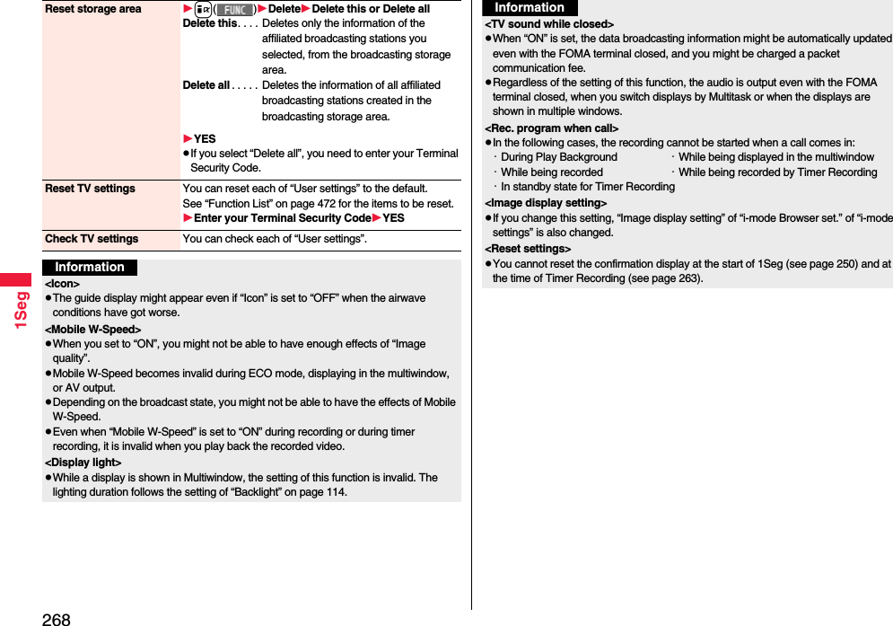 2681SegReset storage area i()DeleteDelete this or Delete allDelete this. . . .  Deletes only the information of the affiliated broadcasting stations you selected, from the broadcasting storage area.Delete all . . . . . Deletes the information of all affiliated broadcasting stations created in the broadcasting storage area.YESpIf you select “Delete all”, you need to enter your Terminal Security Code.Reset TV settings You can reset each of “User settings” to the default.See “Function List” on page 472 for the items to be reset.Enter your Terminal Security CodeYESCheck TV settings You can check each of “User settings”.Information&lt;Icon&gt;pThe guide display might appear even if “Icon” is set to “OFF” when the airwave conditions have got worse.&lt;Mobile W-Speed&gt;pWhen you set to “ON”, you might not be able to have enough effects of “Image quality”.pMobile W-Speed becomes invalid during ECO mode, displaying in the multiwindow, or AV output.pDepending on the broadcast state, you might not be able to have the effects of Mobile W-Speed.pEven when “Mobile W-Speed” is set to “ON” during recording or during timer recording, it is invalid when you play back the recorded video.&lt;Display light&gt;pWhile a display is shown in Multiwindow, the setting of this function is invalid. The lighting duration follows the setting of “Backlight” on page 114.&lt;TV sound while closed&gt;pWhen “ON” is set, the data broadcasting information might be automatically updated even with the FOMA terminal closed, and you might be charged a packet communication fee.pRegardless of the setting of this function, the audio is output even with the FOMA terminal closed, when you switch displays by Multitask or when the displays are shown in multiple windows.&lt;Rec. program when call&gt;pIn the following cases, the recording cannot be started when a call comes in:・During Play Background ・While being displayed in the multiwindow・While being recorded  ・While being recorded by Timer Recording・In standby state for Timer Recording&lt;Image display setting&gt;pIf you change this setting, “Image display setting” of “i-mode Browser set.” of “i-mode settings” is also changed.&lt;Reset settings&gt;pYou cannot reset the confirmation display at the start of 1Seg (see page 250) and at the time of Timer Recording (see page 263).Information