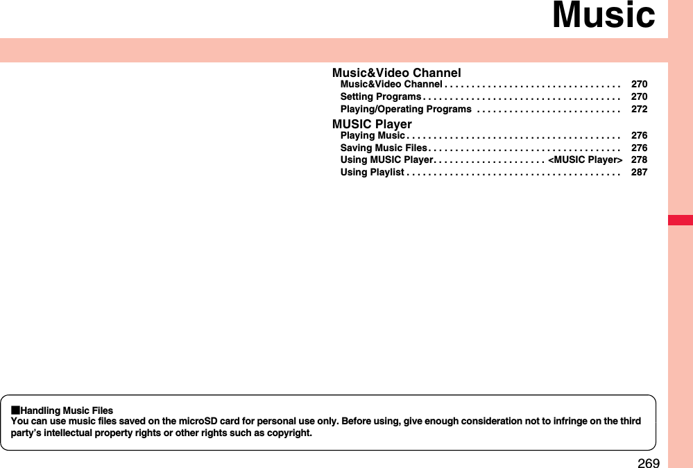 269MusicMusic&amp;Video ChannelMusic&amp;Video Channel . . . . . . . . . . . . . . . . . . . . . . . . . . . . . . . . .  270Setting Programs . . . . . . . . . . . . . . . . . . . . . . . . . . . . . . . . . . . . .  270Playing/Operating Programs  . . . . . . . . . . . . . . . . . . . . . . . . . . .  272MUSIC PlayerPlaying Music . . . . . . . . . . . . . . . . . . . . . . . . . . . . . . . . . . . . . . . .  276Saving Music Files . . . . . . . . . . . . . . . . . . . . . . . . . . . . . . . . . . . .  276Using MUSIC Player. . . . . . . . . . . . . . . . . . . . .  &lt;MUSIC Player&gt; 278Using Playlist . . . . . . . . . . . . . . . . . . . . . . . . . . . . . . . . . . . . . . . .  287■Handling Music FilesYou can use music files saved on the microSD card for personal use only. Before using, give enough consideration not to infringe on the third party’s intellectual property rights or other rights such as copyright.