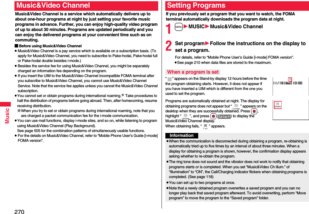 270MusicMusic&amp;Video Channel is a service which automatically delivers up to about one-hour programs at night by just setting your favorite music programs in advance. Further, you can enjoy high-quality video program of up to about 30 minutes. Programs are updated periodically and you can enjoy the delivered programs at your convenient time such as on commuting.■Before using Music&amp;Video ChannelpMusic&amp;Video Channel is a pay service which is available on a subscription basis. (To apply for Music&amp;Video Channel, you need to subscribe to Pake-hodai, Pake-hodai full or Pake-hodai double besides i-mode.)pBesides the service fee for using Music&amp;Video Channel, you might be separately charged an information fee depending on the program.pIf you insert the UIM to the Music&amp;Video Channel incompatible FOMA terminal after you subscribe to Music&amp;Video Channel, you cannot use Music&amp;Video Channel Service. Note that the service fee applies unless you cancel the Music&amp;Video Channel subscription.pYou cannot set or obtain programs during international roaming.※ Take procedures to halt the distribution of programs before going abroad. Then, after homecoming, resume receiving distribution.※When you try to set or obtain programs during international roaming, note that you are charged a packet communication fee for the i-mode communication. pYou can use mail functions, display i-mode sites, and so on, while listening to program using Music&amp;Video Channel (Play Background).See page 505 for the combination patterns of simultaneously usable functions.pFor the details on Music&amp;Video Channel, refer to “Mobile Phone User&apos;s Guide [i-mode] FOMA version”.Music&amp;Video ChannelIf you previously set a program that you want to watch, the FOMA terminal automatically downloads the program data at night.1mMUSICMusic&amp;Video Channel2Set programFollow the instructions on the display to set a program.For details, refer to “Mobile Phone User’s Guide [i-mode] FOMA version”.pSee page 210 when data files are stored to the maximum.“ ” appears on the Stand-by display 12 hours before the time the program obtaining starts. However, it does not appear if you have inserted a UIM which is different from the one you used to set the program.Programs are automatically obtained at night. The display for obtaining programs does not appear but “ ” appears on the desktop when they are successfully obtained. Press Oo, highlight “ ”, and press Oo( ) to display the Music&amp;Video Channel display. When obtaining fails, “ ” appears.Setting ProgramsWhen a program is setInformationpWhen the communication is disconnected during obtaining a program, re-obtaining is automatically tried up to five times by an interval of about three minutes. When a display for obtaining a program is shown, however, the confirmation display appears asking whether to re-obtain the program.pThe ring tone does not sound and the vibrator does not work to notify that obtaining programs starts or is completed. When you set “Music&amp;Video Ch illum.” of “Illumination” to “ON”, the Call/Charging indicator flickers when obtaining programs is completed. (See page 118)pYou can set up to two programs at once.pNote that a newly obtained program overwrites a saved program and you can no longer play back that saved program afterward. To avoid overwriting, perform “Move program” to move the program to the “Saved program” folder.