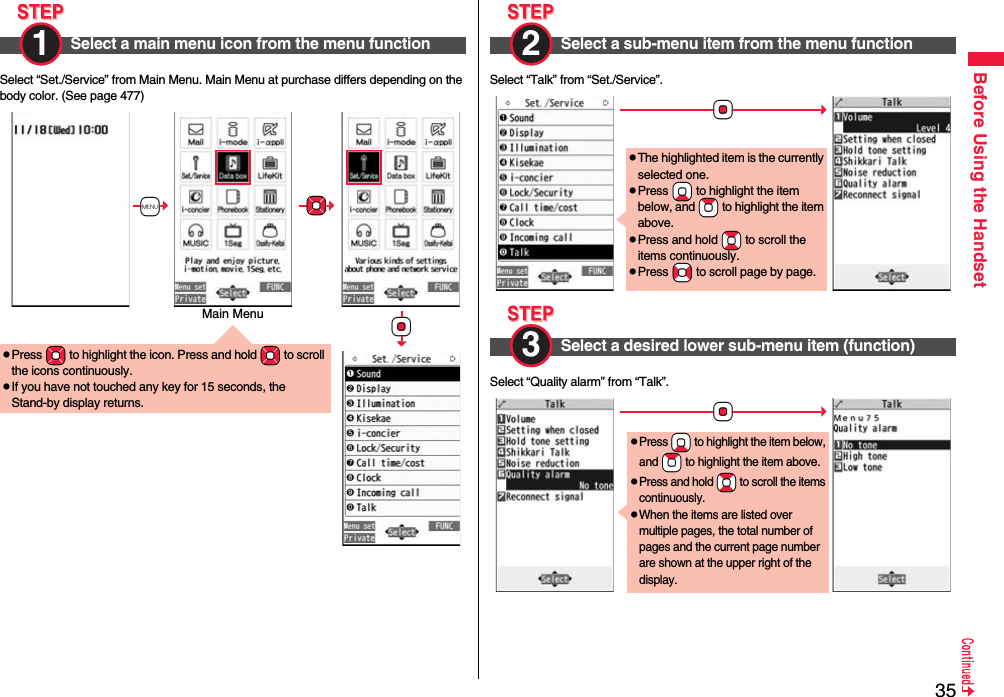 35Before Using the HandsetSelect “Set./Service” from Main Menu. Main Menu at purchase differs depending on the body color. (See page 477)Select a main menu icon from the menu function1 pPress *Mo to highlight the icon. Press and hold *Mo to scroll the icons continuously.pIf you have not touched any key for 15 seconds, the Stand-by display returns.+m*Mo*OoMain MenuSelect “Talk” from “Set./Service”.Select “Quality alarm” from “Talk”.Select a sub-menu item from the menu function2 Select a desired lower sub-menu item (function)*OopThe highlighted item is the currently selected one.pPress *Xo to highlight the item below, and *Zo to highlight the item above.pPress and hold *Bo to scroll the items continuously.pPress *No to scroll page by page.3 *OopPress *Xo to highlight the item below, and *Zo to highlight the item above.pPress and hold *Bo to scroll the items continuously.pWhen the items are listed over multiple pages, the total number of pages and the current page number are shown at the upper right of the display.