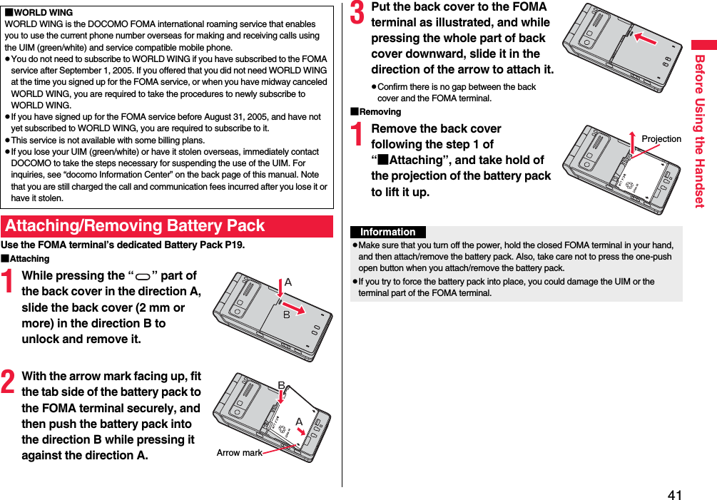 41Before Using the HandsetUse the FOMA terminal’s dedicated Battery Pack P19.■Attaching1While pressing the “ ” part of the back cover in the direction A, slide the back cover (2 mm or more) in the direction B to unlock and remove it.2With the arrow mark facing up, fit the tab side of the battery pack to the FOMA terminal securely, and then push the battery pack into the direction B while pressing it against the direction A.■WORLD WINGWORLD WING is the DOCOMO FOMA international roaming service that enables you to use the current phone number overseas for making and receiving calls using the UIM (green/white) and service compatible mobile phone.pYou do not need to subscribe to WORLD WING if you have subscribed to the FOMA service after September 1, 2005. If you offered that you did not need WORLD WING at the time you signed up for the FOMA service, or when you have midway canceled WORLD WING, you are required to take the procedures to newly subscribe to WORLD WING.pIf you have signed up for the FOMA service before August 31, 2005, and have not yet subscribed to WORLD WING, you are required to subscribe to it.pThis service is not available with some billing plans.pIf you lose your UIM (green/white) or have it stolen overseas, immediately contact DOCOMO to take the steps necessary for suspending the use of the UIM. For inquiries, see “docomo Information Center” on the back page of this manual. Note that you are still charged the call and communication fees incurred after you lose it or have it stolen.Attaching/Removing Battery PackArrow mark3Put the back cover to the FOMA terminal as illustrated, and while pressing the whole part of back cover downward, slide it in the direction of the arrow to attach it.pConfirm there is no gap between the back cover and the FOMA terminal.■Removing1Remove the back cover following the step 1 of “■Attaching”, and take hold of the projection of the battery pack to lift it up.ProjectionInformationpMake sure that you turn off the power, hold the closed FOMA terminal in your hand, and then attach/remove the battery pack. Also, take care not to press the one-push open button when you attach/remove the battery pack.pIf you try to force the battery pack into place, you could damage the UIM or the terminal part of the FOMA terminal.