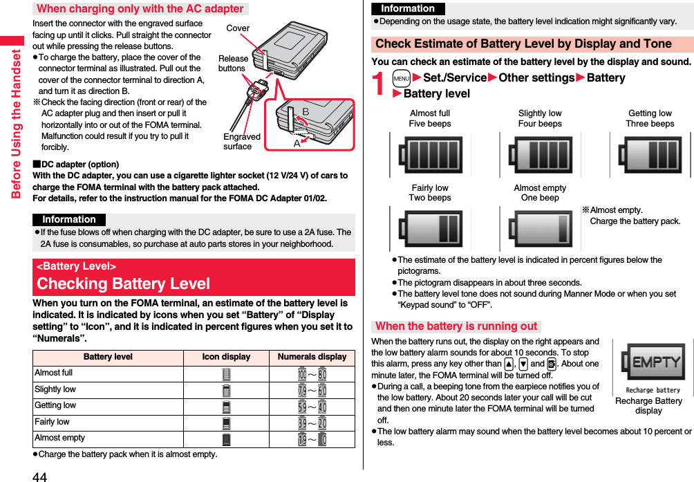 44Before Using the HandsetInsert the connector with the engraved surface facing up until it clicks. Pull straight the connector out while pressing the release buttons.pTo charge the battery, place the cover of the connector terminal as illustrated. Pull out the cover of the connector terminal to direction A, and turn it as direction B.※Check the facing direction (front or rear) of the AC adapter plug and then insert or pull it horizontally into or out of the FOMA terminal. Malfunction could result if you try to pull it forcibly.■DC adapter (option)With the DC adapter, you can use a cigarette lighter socket (12 V/24 V) of cars to charge the FOMA terminal with the battery pack attached. For details, refer to the instruction manual for the FOMA DC Adapter 01/02.When you turn on the FOMA terminal, an estimate of the battery level is indicated. It is indicated by icons when you set “Battery” of “Display setting” to “Icon”, and it is indicated in percent figures when you set it to “Numerals”.pCharge the battery pack when it is almost empty.When charging only with the AC adapterCoverRelease buttonsEngraved surfaceInformationpIf the fuse blows off when charging with the DC adapter, be sure to use a 2A fuse. The 2A fuse is consumables, so purchase at auto parts stores in your neighborhood.&lt;Battery Level&gt;Checking Battery LevelBattery level Icon display Numerals displayAlmost full ∼Slightly low ∼Getting low ∼Fairly low ∼Almost empty ∼You can check an estimate of the battery level by the display and sound.1mSet./ServiceOther settingsBatteryBattery levelpThe estimate of the battery level is indicated in percent figures below the pictograms.pThe pictogram disappears in about three seconds.pThe battery level tone does not sound during Manner Mode or when you set “Keypad sound” to “OFF”.When the battery runs out, the display on the right appears and the low battery alarm sounds for about 10 seconds. To stop this alarm, press any key other than &lt;, &gt; and v. About one minute later, the FOMA terminal will be turned off.pDuring a call, a beeping tone from the earpiece notifies you of the low battery. About 20 seconds later your call will be cut and then one minute later the FOMA terminal will be turned off.pThe low battery alarm may sound when the battery level becomes about 10 percent or less.InformationpDepending on the usage state, the battery level indication might significantly vary.Check Estimate of Battery Level by Display and ToneAlmost fullFive beepsSlightly lowFour beepsGetting lowThree beepsFairly lowTwo beepsAlmost emptyOne beep※Almost empty. Charge the battery pack.When the battery is running outRecharge Battery display