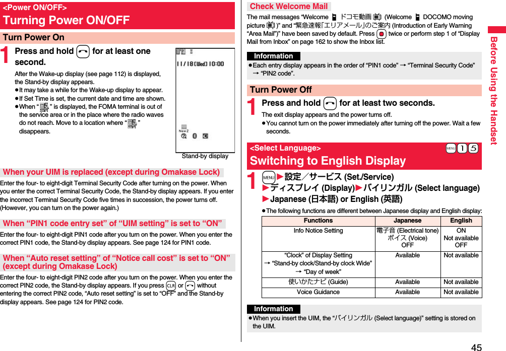 45Before Using the Handset1Press and hold h for at least one second.After the Wake-up display (see page 112) is displayed, the Stand-by display appears.pIt may take a while for the Wake-up display to appear.pIf Set Time is set, the current date and time are shown.pWhen “ ” is displayed, the FOMA terminal is out of the service area or in the place where the radio waves do not reach. Move to a location where “ ” disappears.Enter the four- to eight-digit Terminal Security Code after turning on the power. When you enter the correct Terminal Security Code, the Stand-by display appears. If you enter the incorrect Terminal Security Code five times in succession, the power turns off. (However, you can turn on the power again.)Enter the four- to eight-digit PIN1 code after you turn on the power. When you enter the correct PIN1 code, the Stand-by display appears. See page 124 for PIN1 code.Enter the four- to eight-digit PIN2 code after you turn on the power. When you enter the correct PIN2 code, the Stand-by display appears. If you press r or h without entering the correct PIN2 code, “Auto reset setting” is set to “OFF” and the Stand-by display appears. See page 124 for PIN2 code.&lt;Power ON/OFF&gt;Turning Power ON/OFFTurn Power OnStand-by displayWhen your UIM is replaced (except during Omakase Lock)When “PIN1 code entry set” of “UIM setting” is set to “ON”When “Auto reset setting” of “Notice call cost” is set to “ON” (except during Omakase Lock)The mail messages “Welcome ドコモ動画  (Welcome DOCOMO moving picture )” and “緊急速報「エリアメール」のご案内 (Introduction of Early Warning “Area Mail”)” have been saved by default. Press Oo twice or perform step 1 of “Display Mail from Inbox” on page 162 to show the Inbox list.1Press and hold h for at least two seconds.The exit display appears and the power turns off.pYou cannot turn on the power immediately after turning off the power. Wait a few seconds.1m設定／サービス (Set./Service)ディスプレイ (Display)バイリンガル (Select language)Japanese (日本語) or English (英語)pThe following functions are different between Japanese display and English display:Check Welcome MailInformationpEach entry display appears in the order of “PIN1 code” → “Terminal Security Code” → “PIN2 code”.Turn Power Off+m-1-5&lt;Select Language&gt;Switching to English DisplayFunctions Japanese EnglishInfo Notice Setting 電子音 (Electrical tone)ボイス (Voice)OFFONNot availableOFF“Clock” of Display Setting→ “Stand-by clock/Stand-by clock Wide” → “Day of week” Available Not available使いかたナビ (Guide) Available Not availableVoice Guidance Available Not availableInformationpWhen you insert the UIM, the “バイリンガル (Select language)” setting is stored on the UIM.
