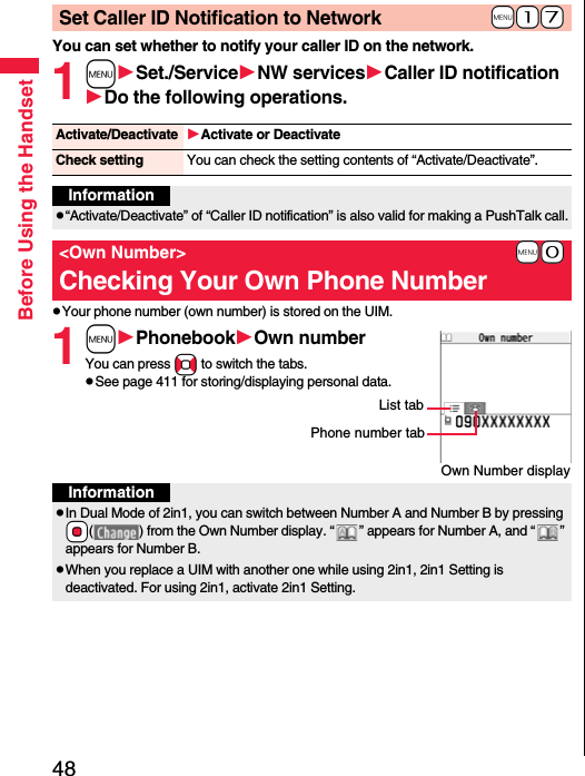 48Before Using the HandsetYou can set whether to notify your caller ID on the network.1mSet./ServiceNW servicesCaller ID notificationDo the following operations.pYour phone number (own number) is stored on the UIM.1mPhonebookOwn numberYou can press No to switch the tabs.pSee page 411 for storing/displaying personal data.+m-1-7Set Caller ID Notification to NetworkActivate/Deactivate Activate or DeactivateCheck setting You can check the setting contents of “Activate/Deactivate”.Informationp“Activate/Deactivate” of “Caller ID notification” is also valid for making a PushTalk call.+m-0&lt;Own Number&gt;Checking Your Own Phone NumberOwn Number displayPhone number tabList tabInformationpIn Dual Mode of 2in1, you can switch between Number A and Number B by pressing *Oo( ) from the Own Number display. “ ” appears for Number A, and “ ” appears for Number B.pWhen you replace a UIM with another one while using 2in1, 2in1 Setting is deactivated. For using 2in1, activate 2in1 Setting.