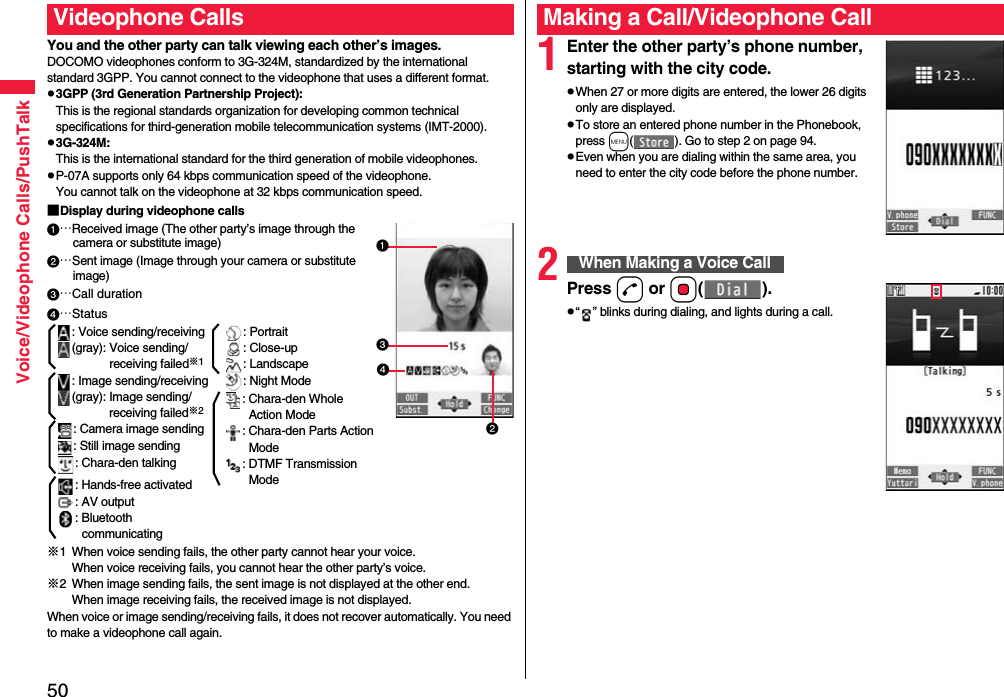 50Voice/Videophone Calls/PushTalkYou and the other party can talk viewing each other’s images.DOCOMO videophones conform to 3G-324M, standardized by the international standard 3GPP. You cannot connect to the videophone that uses a different format.p3GPP (3rd Generation Partnership Project):This is the regional standards organization for developing common technical specifications for third-generation mobile telecommunication systems (IMT-2000).p3G-324M:This is the international standard for the third generation of mobile videophones.pP-07A supports only 64 kbps communication speed of the videophone. You cannot talk on the videophone at 32 kbps communication speed.■Display during videophone calls…Received image (The other party’s image through the camera or substitute image)…Sent image (Image through your camera or substitute image)…Call duration※1 When voice sending fails, the other party cannot hear your voice.When voice receiving fails, you cannot hear the other party’s voice.※2 When image sending fails, the sent image is not displayed at the other end.When image receiving fails, the received image is not displayed.When voice or image sending/receiving fails, it does not recover automatically. You need to make a videophone call again.Videophone Calls…Status: Voice sending/receiving(gray): Voice sending/receiving failed※1: Image sending/receiving(gray): Image sending/receiving failed※2: Camera image sending: Still image sending: Chara-den talking: Hands-free activated: AV output: Bluetooth communicating: Portrait: Close-up: Landscape: Night Mode: Chara-den Whole Action Mode: Chara-den Parts Action Mode: DTMF Transmission Mode1Enter the other party’s phone number, starting with the city code.pWhen 27 or more digits are entered, the lower 26 digits only are displayed.pTo store an entered phone number in the Phonebook, press m( ). Go to step 2 on page 94.pEven when you are dialing within the same area, you need to enter the city code before the phone number.2Press d or Oo().p“ ” blinks during dialing, and lights during a call.Making a Call/Videophone CallWhen Making a Voice Call