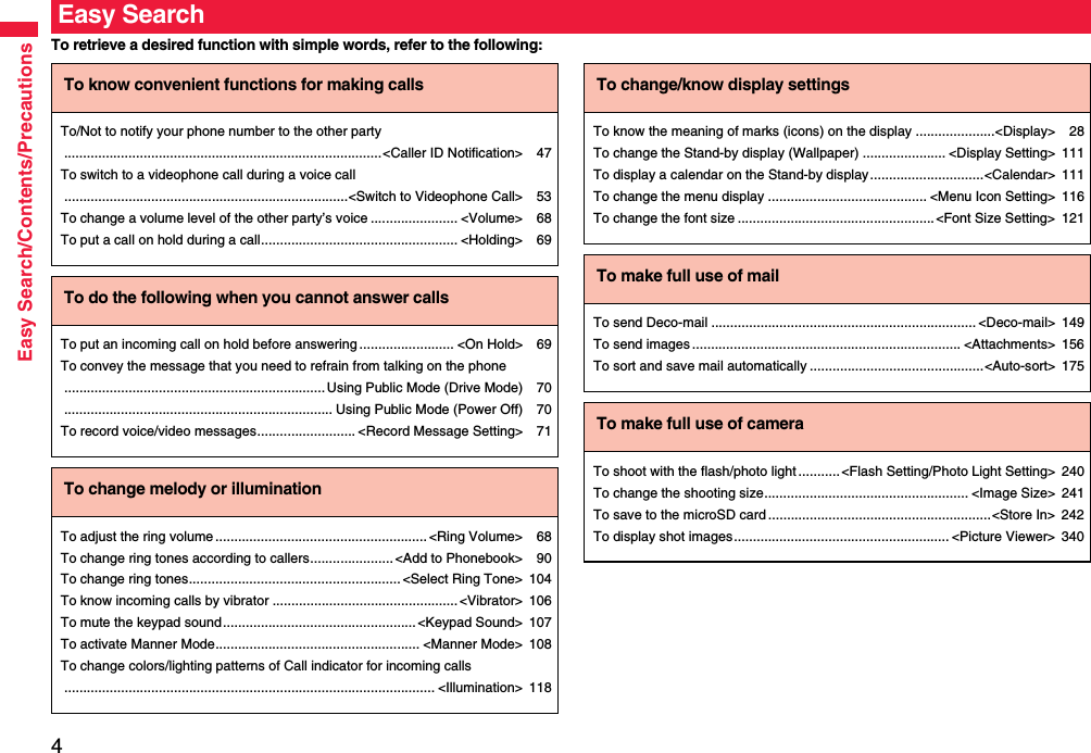4Easy Search/Contents/PrecautionsTo retrieve a desired function with simple words, refer to the following:Easy SearchTo know convenient functions for making callsTo/Not to notify your phone number to the other party....................................................................................&lt;Caller ID Notification&gt; 47To switch to a videophone call during a voice call...........................................................................&lt;Switch to Videophone Call&gt; 53To change a volume level of the other party’s voice ....................... &lt;Volume&gt; 68To put a call on hold during a call.................................................... &lt;Holding&gt; 69To do the following when you cannot answer callsTo put an incoming call on hold before answering ......................... &lt;On Hold&gt; 69To convey the message that you need to refrain from talking on the phone.....................................................................Using Public Mode (Drive Mode) 70....................................................................... Using Public Mode (Power Off) 70To record voice/video messages.......................... &lt;Record Message Setting&gt; 71To change melody or illuminationTo adjust the ring volume........................................................&lt;Ring Volume&gt; 68To change ring tones according to callers...................... &lt;Add to Phonebook&gt; 90To change ring tones........................................................ &lt;Select Ring Tone&gt; 104To know incoming calls by vibrator .................................................&lt;Vibrator&gt; 106To mute the keypad sound...................................................&lt;Keypad Sound&gt; 107To activate Manner Mode...................................................... &lt;Manner Mode&gt; 108To change colors/lighting patterns of Call indicator for incoming calls.................................................................................................. &lt;Illumination&gt; 118To change/know display settingsTo know the meaning of marks (icons) on the display .....................&lt;Display&gt; 28To change the Stand-by display (Wallpaper) ...................... &lt;Display Setting&gt; 111To display a calendar on the Stand-by display..............................&lt;Calendar&gt; 111To change the menu display .......................................... &lt;Menu Icon Setting&gt; 116To change the font size ....................................................&lt;Font Size Setting&gt; 121To make full use of mailTo send Deco-mail ...................................................................... &lt;Deco-mail&gt; 149To send images ....................................................................... &lt;Attachments&gt; 156To sort and save mail automatically ..............................................&lt;Auto-sort&gt; 175To make full use of cameraTo shoot with the flash/photo light...........&lt;Flash Setting/Photo Light Setting&gt; 240To change the shooting size...................................................... &lt;Image Size&gt; 241To save to the microSD card ...........................................................&lt;Store In&gt; 242To display shot images......................................................... &lt;Picture Viewer&gt; 340