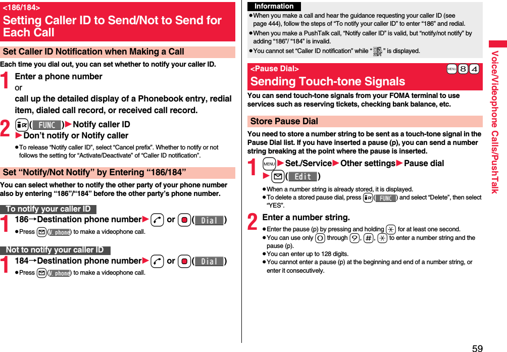 59Voice/Videophone Calls/PushTalkEach time you dial out, you can set whether to notify your caller ID.1Enter a phone numberorcall up the detailed display of a Phonebook entry, redial item, dialed call record, or received call record.2i()Notify caller IDDon’t notify or Notify callerpTo release “Notify caller ID”, select “Cancel prefix”. Whether to notify or not follows the setting for “Activate/Deactivate” of “Caller ID notification”.You can select whether to notify the other party of your phone number also by entering “186”/“184” before the other party’s phone number.1186→Destination phone numberd or Oo()pPress l( ) to make a videophone call.1184→Destination phone numberd or Oo()pPress l( ) to make a videophone call.&lt;186/184&gt;Setting Caller ID to Send/Not to Send for Each CallSet Caller ID Notification when Making a CallSet “Notify/Not Notify” by Entering “186/184”To notify your caller IDNot to notify your caller IDYou can send touch-tone signals from your FOMA terminal to use services such as reserving tickets, checking bank balance, etc.You need to store a number string to be sent as a touch-tone signal in the Pause Dial list. If you have inserted a pause (p), you can send a number string breaking at the point where the pause is inserted.1mSet./ServiceOther settingsPause diall()pWhen a number string is already stored, it is displayed.pTo delete a stored pause dial, press i( ) and select “Delete”, then select “YES”.2Enter a number string.pEnter the pause (p) by pressing and holding a for at least one second.pYou can use only 0 through 9, s, a to enter a number string and the pause (p).pYou can enter up to 128 digits.pYou cannot enter a pause (p) at the beginning and end of a number string, or enter it consecutively.InformationpWhen you make a call and hear the guidance requesting your caller ID (see page 444), follow the steps of “To notify your caller ID” to enter “186” and redial.pWhen you make a PushTalk call, “Notify caller ID” is valid, but “notify/not notify” by adding “186”/ “184” is invalid.pYou cannot set “Caller ID notification” while “ ” is displayed.+m-8-4&lt;Pause Dial&gt;Sending Touch-tone SignalsStore Pause Dial