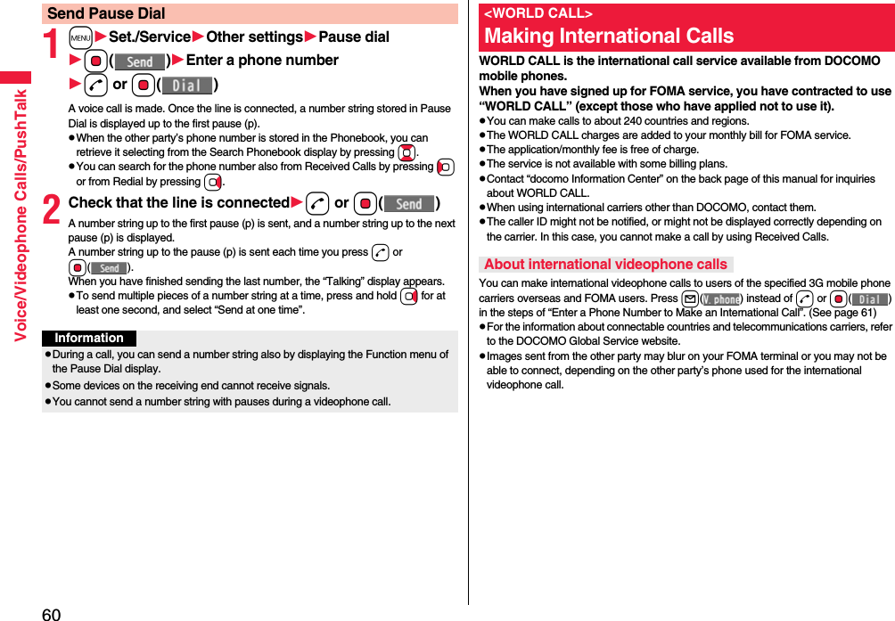 60Voice/Videophone Calls/PushTalk1mSet./ServiceOther settingsPause dialOo()Enter a phone numberd or Oo()A voice call is made. Once the line is connected, a number string stored in Pause Dial is displayed up to the first pause (p).pWhen the other party’s phone number is stored in the Phonebook, you can retrieve it selecting from the Search Phonebook display by pressing Bo.pYou can search for the phone number also from Received Calls by pressing Co or from Redial by pressing Vo.2Check that the line is connectedd or Oo()A number string up to the first pause (p) is sent, and a number string up to the next pause (p) is displayed.A number string up to the pause (p) is sent each time you press d or Oo().When you have finished sending the last number, the “Talking” display appears.pTo send multiple pieces of a number string at a time, press and hold Vo for at least one second, and select “Send at one time”.Send Pause DialInformationpDuring a call, you can send a number string also by displaying the Function menu of the Pause Dial display.pSome devices on the receiving end cannot receive signals.pYou cannot send a number string with pauses during a videophone call.WORLD CALL is the international call service available from DOCOMO mobile phones.When you have signed up for FOMA service, you have contracted to use “WORLD CALL” (except those who have applied not to use it).pYou can make calls to about 240 countries and regions.pThe WORLD CALL charges are added to your monthly bill for FOMA service.pThe application/monthly fee is free of charge.pThe service is not available with some billing plans.pContact “docomo Information Center” on the back page of this manual for inquiries about WORLD CALL.pWhen using international carriers other than DOCOMO, contact them.pThe caller ID might not be notified, or might not be displayed correctly depending on the carrier. In this case, you cannot make a call by using Received Calls.You can make international videophone calls to users of the specified 3G mobile phone carriers overseas and FOMA users. Press l( ) instead of d or Oo() in the steps of “Enter a Phone Number to Make an International Call”. (See page 61)pFor the information about connectable countries and telecommunications carriers, refer to the DOCOMO Global Service website.pImages sent from the other party may blur on your FOMA terminal or you may not be able to connect, depending on the other party’s phone used for the international videophone call.&lt;WORLD CALL&gt;Making International CallsAbout international videophone calls