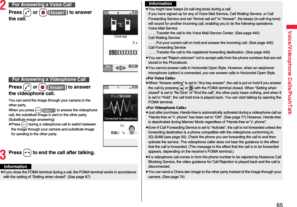 65Voice/Videophone Calls/PushTalk2Press d or Oo( ) to answer the call.Press d or Oo() to answer the videophone call.You can send the image through your camera to the other party.When you press m( ) to answer the videophone call, the substitute image is sent to the other party. (Substitute image answering)pPress m during a videophone call to switch between the image through your camera and substitute image for sending to the other party.3Press h to end the call after talking.For Answering a Voice CallFor Answering a Videophone CallInformationpIf you close the FOMA terminal during a call, the FOMA terminal works in accordance with the setting of “Setting when closed”. (See page 67)pYou might hear beeps (in-call ring tone) during a call.If you have signed up for any of Voice Mail Service, Call Waiting Service, or Call Forwarding Service and set “Arrival call act” to “Answer”, the beeps (in-call ring tone) will sound for another incoming call, enabling you to do the following operations:Voice Mail Service. . . .Transfer the call to the Voice Mail Service Center. (See page 440)Call Waiting Service. . . .Put your current call on hold and answer the incoming call. (See page 440)Call Forwarding Service. . . .Transfer the call to the registered forwarding destination. (See page 443)pYou can set “Reject unknown” not to accept calls from the phone numbers that are not stored in the Phonebook.pYou cannot answer calls in Horizontal Open Style. However, when an earphone/microphone (option) is connected, you can answer calls in Horizontal Open Style.&lt;For Voice Calls&gt;pWhen “Answer setting” is set to “Any key answer”, the call is put on hold if you answer the call by pressing .&lt; or .v with the FOMA terminal closed. When “Setting when closed” is set to “No tone” or “End the call”, the other party hears nothing, and when it is set to “Hold”, the call hold tone is played back. You can start talking by opening the FOMA terminal.&lt;For Videophone Calls&gt;pJust after purchase, Hands-free is automatically activated during a videophone call as “Hands-free w/ V. phone” has been set to “ON”. (See page 77) However, Hands-free is deactivated during Manner Mode regardless of “Hands-free w/ V. phone”.pEven if Call Forwarding Service is set to “Activate”, the call is not forwarded unless the forwarding destination is a phone compatible with the videophone conforming to 3G-324M (see page 50). Check the phone you are forwarding the call to and then activate the service. The videophone caller does not hear the guidance to the effect that the call is forwarded. (The message to the effect that the call is to be forwarded appears, depending on the receiver’s FOMA terminal.)pIf a videophone call comes in from the phone number to be rejected by Nuisance Call Blocking Service, the video guidance for Call Rejection is played back and the call is disconnected.pYou can send a Chara-den image to the other party instead of the image through your camera. (See page 74)Information