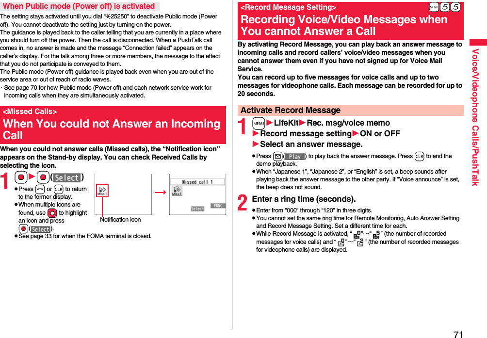 71Voice/Videophone Calls/PushTalkThe setting stays activated until you dial “:25250” to deactivate Public mode (Power off). You cannot deactivate the setting just by turning on the power. The guidance is played back to the caller telling that you are currently in a place where you should turn off the power. Then the call is disconnected. When a PushTalk call comes in, no answer is made and the message “Connection failed” appears on the caller’s display. For the talk among three or more members, the message to the effect that you do not participate is conveyed to them. The Public mode (Power off) guidance is played back even when you are out of the service area or out of reach of radio waves.・See page 70 for how Public mode (Power off) and each network service work for incoming calls when they are simultaneously activated.When you could not answer calls (Missed calls), the “Notification icon” appears on the Stand-by display. You can check Received Calls by selecting the icon.1OoOo()pPress h or r to return to the former display.pWhen multiple icons are found, use Mo to highlight an icon and press Oo().pSee page 33 for when the FOMA terminal is closed.When Public mode (Power off) is activated&lt;Missed Calls&gt;When You could not Answer an Incoming CallNotification iconBy activating Record Message, you can play back an answer message to incoming calls and record callers’ voice/video messages when you cannot answer them even if you have not signed up for Voice Mail Service.You can record up to five messages for voice calls and up to two messages for videophone calls. Each message can be recorded for up to 20 seconds.1mLifeKitRec. msg/voice memoRecord message settingON or OFFSelect an answer message.pPress l( ) to play back the answer message. Press r to end the demo playback.pWhen “Japanese 1”, “Japanese 2”, or “English” is set, a beep sounds after playing back the answer message to the other party. If “Voice announce” is set, the beep does not sound.2Enter a ring time (seconds).pEnter from “000” through “120” in three digits.pYou cannot set the same ring time for Remote Monitoring, Auto Answer Setting and Record Message Setting. Set a different time for each.pWhile Record Message is activated, “ ”∼“ ” (the number of recorded messages for voice calls) and “ ”∼“ ” (the number of recorded messages for videophone calls) are displayed.+m-5-5&lt;Record Message Setting&gt;Recording Voice/Video Messages when You cannot Answer a CallActivate Record Message