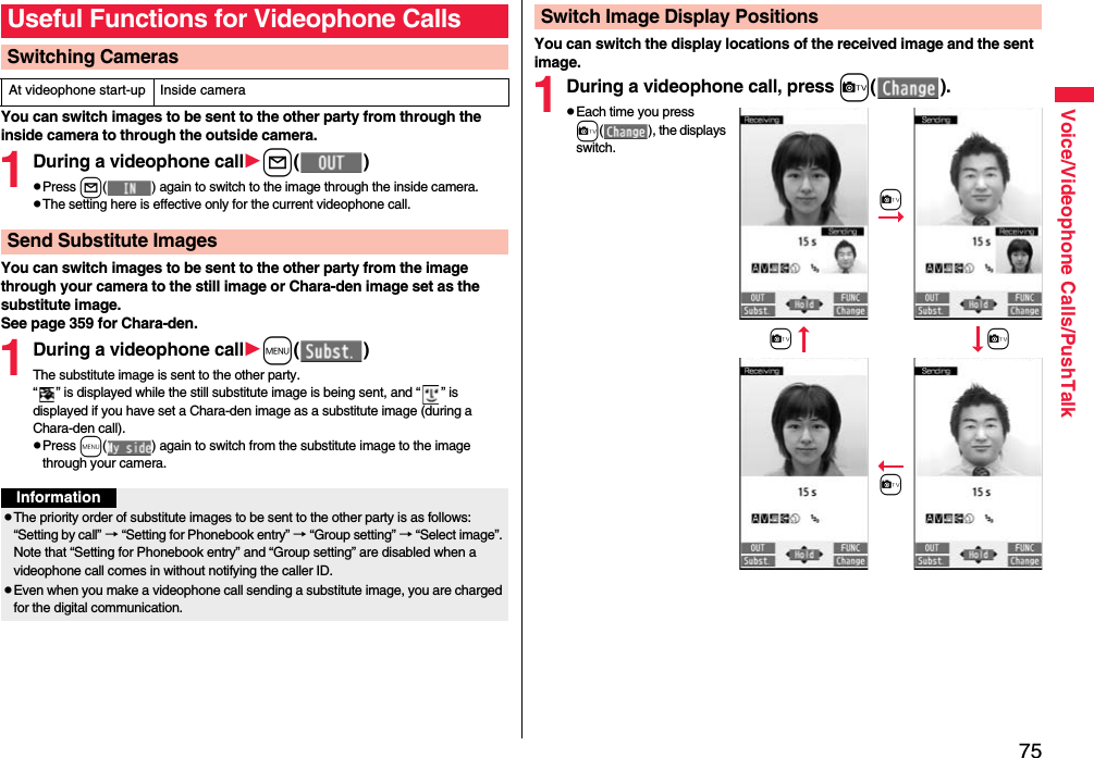 75Voice/Videophone Calls/PushTalkYou can switch images to be sent to the other party from through the inside camera to through the outside camera.1During a videophone calll()pPress l( ) again to switch to the image through the inside camera.pThe setting here is effective only for the current videophone call.You can switch images to be sent to the other party from the image through your camera to the still image or Chara-den image set as the substitute image.See page 359 for Chara-den.1During a videophone callm()The substitute image is sent to the other party.“ ” is displayed while the still substitute image is being sent, and “ ” is displayed if you have set a Chara-den image as a substitute image (during a Chara-den call).pPress m( ) again to switch from the substitute image to the image through your camera.Useful Functions for Videophone CallsSwitching CamerasAt videophone start-up Inside cameraSend Substitute ImagesInformationpThe priority order of substitute images to be sent to the other party is as follows: “Setting by call” → “Setting for Phonebook entry” → “Group setting” → “Select image”. Note that “Setting for Phonebook entry” and “Group setting” are disabled when a videophone call comes in without notifying the caller ID.pEven when you make a videophone call sending a substitute image, you are charged for the digital communication.You can switch the display locations of the received image and the sent image.1During a videophone call, press c().pEach time you press c( ), the displays switch.Switch Image Display Positions+cc+cc