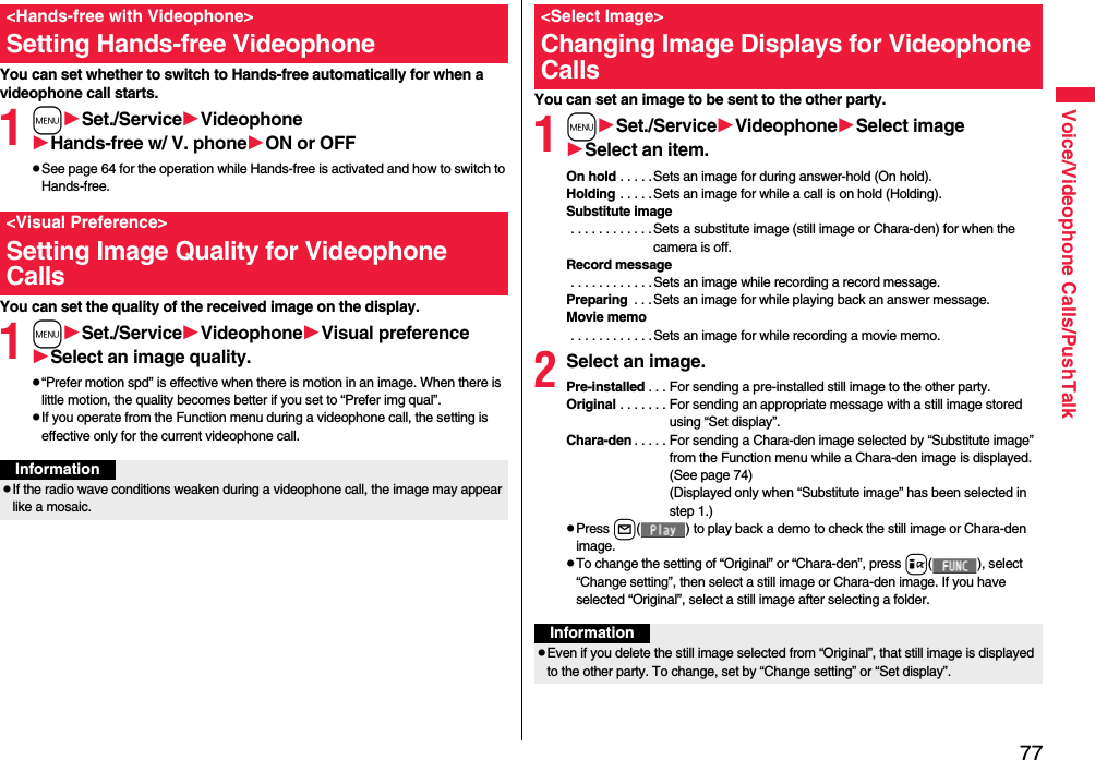 77Voice/Videophone Calls/PushTalkYou can set whether to switch to Hands-free automatically for when a videophone call starts.1mSet./ServiceVideophoneHands-free w/ V. phoneON or OFFpSee page 64 for the operation while Hands-free is activated and how to switch to Hands-free.You can set the quality of the received image on the display.1mSet./ServiceVideophoneVisual preferenceSelect an image quality.p“Prefer motion spd” is effective when there is motion in an image. When there is little motion, the quality becomes better if you set to “Prefer img qual”.pIf you operate from the Function menu during a videophone call, the setting is effective only for the current videophone call.&lt;Hands-free with Videophone&gt;Setting Hands-free Videophone&lt;Visual Preference&gt;Setting Image Quality for Videophone CallsInformationpIf the radio wave conditions weaken during a videophone call, the image may appear like a mosaic.You can set an image to be sent to the other party.1mSet./ServiceVideophoneSelect imageSelect an item.On hold . . . . . Sets an image for during answer-hold (On hold).Holding . . . . .Sets an image for while a call is on hold (Holding).Substitute image . . . . . . . . . . . .Sets a substitute image (still image or Chara-den) for when the camera is off.Record message . . . . . . . . . . . .Sets an image while recording a record message.Preparing  . . .Sets an image for while playing back an answer message.Movie memo . . . . . . . . . . . .Sets an image for while recording a movie memo.2Select an image.Pre-installed . . . For sending a pre-installed still image to the other party.Original . . . . . . . For sending an appropriate message with a still image stored using “Set display”.Chara-den . . . . . For sending a Chara-den image selected by “Substitute image” from the Function menu while a Chara-den image is displayed. (See page 74)(Displayed only when “Substitute image” has been selected in step 1.)pPress l( ) to play back a demo to check the still image or Chara-den image.pTo change the setting of “Original” or “Chara-den”, press i( ), select “Change setting”, then select a still image or Chara-den image. If you have selected “Original”, select a still image after selecting a folder.&lt;Select Image&gt;Changing Image Displays for Videophone CallsInformationpEven if you delete the still image selected from “Original”, that still image is displayed to the other party. To change, set by “Change setting” or “Set display”.