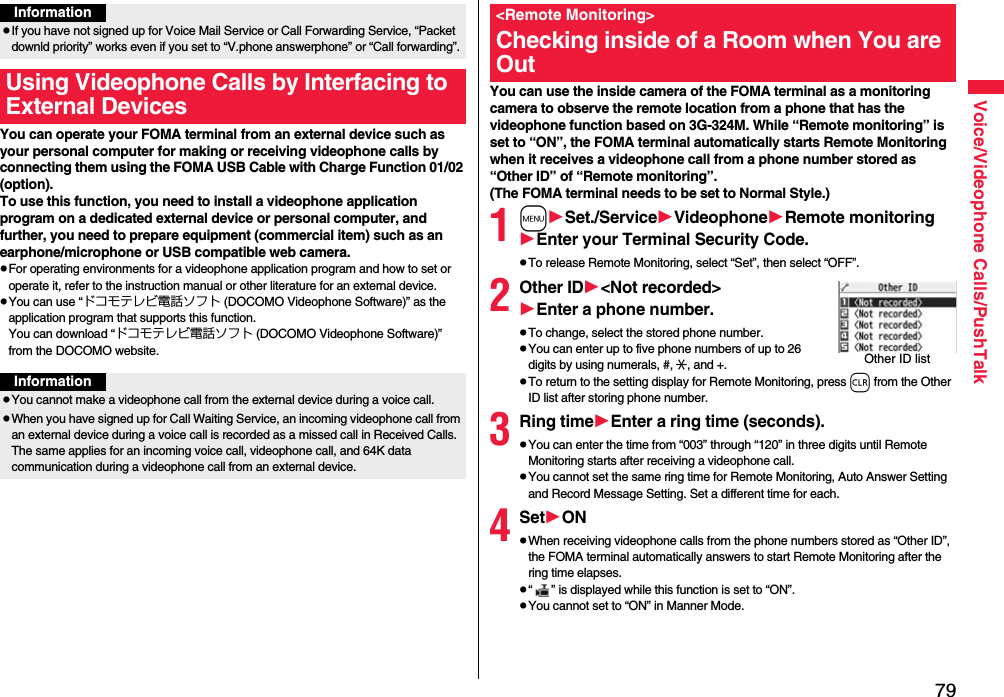 79Voice/Videophone Calls/PushTalkYou can operate your FOMA terminal from an external device such as your personal computer for making or receiving videophone calls by connecting them using the FOMA USB Cable with Charge Function 01/02 (option).To use this function, you need to install a videophone application program on a dedicated external device or personal computer, and further, you need to prepare equipment (commercial item) such as an earphone/microphone or USB compatible web camera.pFor operating environments for a videophone application program and how to set or operate it, refer to the instruction manual or other literature for an external device.pYou can use “ドコモテレビ電話ソフト (DOCOMO Videophone Software)” as the application program that supports this function. You can download “ドコモテレビ電話ソフト (DOCOMO Videophone Software)” from the DOCOMO website.InformationpIf you have not signed up for Voice Mail Service or Call Forwarding Service, “Packet downld priority” works even if you set to “V.phone answerphone” or “Call forwarding”.Using Videophone Calls by Interfacing to External DevicesInformationpYou cannot make a videophone call from the external device during a voice call.pWhen you have signed up for Call Waiting Service, an incoming videophone call from an external device during a voice call is recorded as a missed call in Received Calls. The same applies for an incoming voice call, videophone call, and 64K data communication during a videophone call from an external device.You can use the inside camera of the FOMA terminal as a monitoring camera to observe the remote location from a phone that has the videophone function based on 3G-324M. While “Remote monitoring” is set to “ON”, the FOMA terminal automatically starts Remote Monitoring when it receives a videophone call from a phone number stored as “Other ID” of “Remote monitoring”. (The FOMA terminal needs to be set to Normal Style.)1mSet./ServiceVideophoneRemote monitoringEnter your Terminal Security Code.pTo release Remote Monitoring, select “Set”, then select “OFF”.2Other ID&lt;Not recorded&gt;Enter a phone number.pTo change, select the stored phone number.pYou can enter up to five phone numbers of up to 26 digits by using numerals, #, :, and +. pTo return to the setting display for Remote Monitoring, press r from the Other ID list after storing phone number.3Ring timeEnter a ring time (seconds).pYou can enter the time from “003” through “120” in three digits until Remote Monitoring starts after receiving a videophone call.pYou cannot set the same ring time for Remote Monitoring, Auto Answer Setting and Record Message Setting. Set a different time for each.4SetONpWhen receiving videophone calls from the phone numbers stored as “Other ID”, the FOMA terminal automatically answers to start Remote Monitoring after the ring time elapses.p“ ” is displayed while this function is set to “ON”.pYou cannot set to “ON” in Manner Mode.&lt;Remote Monitoring&gt;Checking inside of a Room when You are OutOther ID list