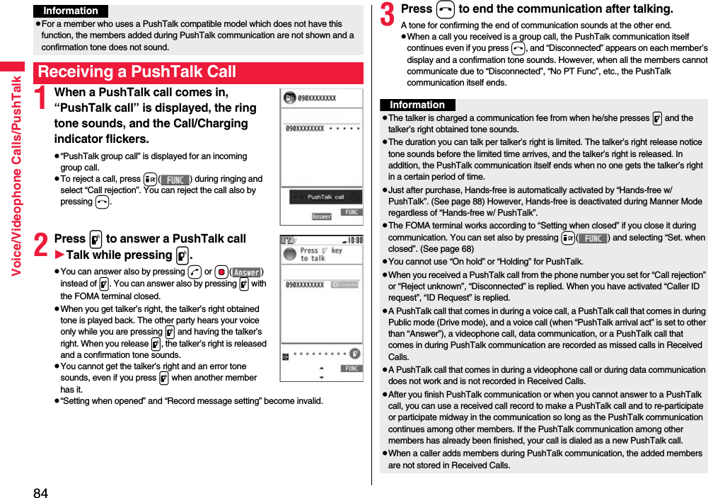 84Voice/Videophone Calls/PushTalk1When a PushTalk call comes in, “PushTalk call” is displayed, the ring tone sounds, and the Call/Charging indicator flickers.p“PushTalk group call” is displayed for an incoming group call.pTo reject a call, press i( ) during ringing and select “Call rejection”. You can reject the call also by pressing h.2Press p to answer a PushTalk callTalk while pressing p.pYou can answer also by pressing d or Oo() instead of p. You can answer also by pressing p with the FOMA terminal closed.pWhen you get talker’s right, the talker’s right obtained tone is played back. The other party hears your voice only while you are pressing p and having the talker’s right. When you release p, the talker’s right is released and a confirmation tone sounds. pYou cannot get the talker’s right and an error tone sounds, even if you press p when another member has it.p“Setting when opened” and “Record message setting” become invalid.pFor a member who uses a PushTalk compatible model which does not have this function, the members added during PushTalk communication are not shown and a confirmation tone does not sound.Receiving a PushTalk CallInformation3Press h to end the communication after talking.A tone for confirming the end of communication sounds at the other end.pWhen a call you received is a group call, the PushTalk communication itself continues even if you press h, and “Disconnected” appears on each member’s display and a confirmation tone sounds. However, when all the members cannot communicate due to “Disconnected”, “No PT Func”, etc., the PushTalk communication itself ends.InformationpThe talker is charged a communication fee from when he/she presses .p and the talker’s right obtained tone sounds. pThe duration you can talk per talker’s right is limited. The talker’s right release notice tone sounds before the limited time arrives, and the talker’s right is released. In addition, the PushTalk communication itself ends when no one gets the talker’s right in a certain period of time.pJust after purchase, Hands-free is automatically activated by “Hands-free w/ PushTalk”. (See page 88) However, Hands-free is deactivated during Manner Mode regardless of “Hands-free w/ PushTalk”.pThe FOMA terminal works according to “Setting when closed” if you close it during communication. You can set also by pressing +i( ) and selecting “Set. when closed”. (See page 68)pYou cannot use “On hold” or “Holding” for PushTalk.pWhen you received a PushTalk call from the phone number you set for “Call rejection” or “Reject unknown”, “Disconnected” is replied. When you have activated “Caller ID request”, “ID Request” is replied.pA PushTalk call that comes in during a voice call, a PushTalk call that comes in during Public mode (Drive mode), and a voice call (when “PushTalk arrival act” is set to other than “Answer”), a videophone call, data communication, or a PushTalk call that comes in during PushTalk communication are recorded as missed calls in Received Calls.pA PushTalk call that comes in during a videophone call or during data communication does not work and is not recorded in Received Calls.pAfter you finish PushTalk communication or when you cannot answer to a PushTalk call, you can use a received call record to make a PushTalk call and to re-participate or participate midway in the communication so long as the PushTalk communication continues among other members. If the PushTalk communication among other members has already been finished, your call is dialed as a new PushTalk call.pWhen a caller adds members during PushTalk communication, the added members are not stored in Received Calls.