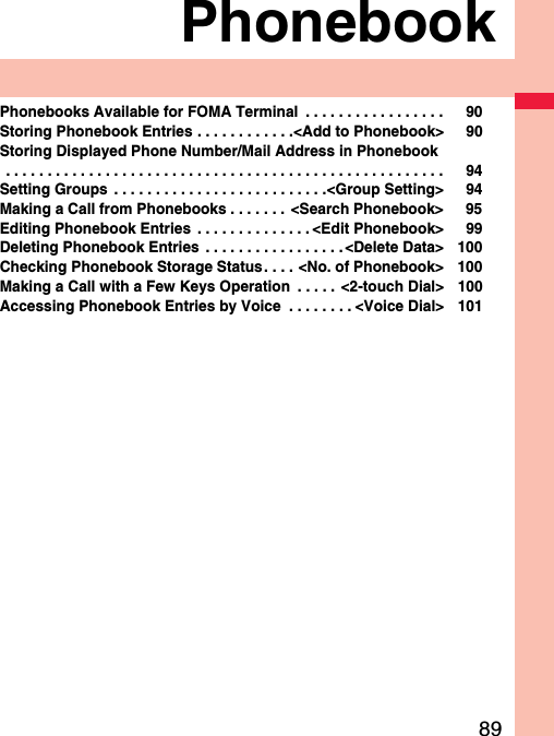 89PhonebookPhonebooks Available for FOMA Terminal  . . . . . . . . . . . . . . . . . 90Storing Phonebook Entries . . . . . . . . . . . .&lt;Add to Phonebook&gt; 90Storing Displayed Phone Number/Mail Address in Phonebook . . . . . . . . . . . . . . . . . . . . . . . . . . . . . . . . . . . . . . . . . . . . . . . . . . . . . 94Setting Groups  . . . . . . . . . . . . . . . . . . . . . . . . . .&lt;Group Setting&gt; 94Making a Call from Phonebooks . . . . . . . &lt;Search Phonebook&gt; 95Editing Phonebook Entries  . . . . . . . . . . . . . . &lt;Edit Phonebook&gt; 99Deleting Phonebook Entries  . . . . . . . . . . . . . . . . .&lt;Delete Data&gt; 100Checking Phonebook Storage Status . . . . &lt;No. of Phonebook&gt; 100Making a Call with a Few Keys Operation  . . . . .  &lt;2-touch Dial&gt; 100Accessing Phonebook Entries by Voice  . . . . . . . . &lt;Voice Dial&gt; 101