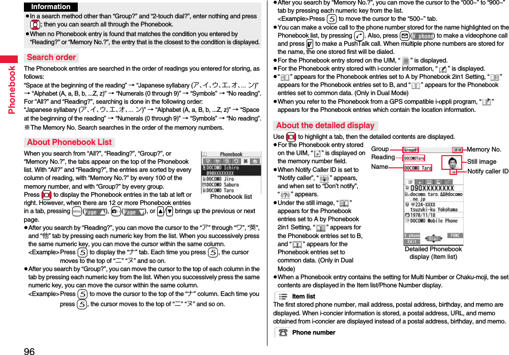 96PhonebookThe Phonebook entries are searched in the order of readings you entered for storing, as follows: “Space at the beginning of the reading” → “Japanese syllabary (ア、イ、ウ、エ、オ、... ン)” → “Alphabet (A, a, B, b, ...Z, z)” → “Numerals (0 through 9)” → “Symbols” → “No reading”.For “All?” and “Reading?”, searching is done in the following order:“Japanese syllabary (ア、イ、ウ、エ、オ、... ン)” → “Alphabet (A, a, B, b, ...Z, z)” → “Space at the beginning of the reading” → “Numerals (0 through 9)” → “Symbols” → “No reading”.※The Memory No. Search searches in the order of the memory numbers.When you search from “All?”, “Reading?”, “Group?”, or “Memory No.?”, the tabs appear on the top of the Phonebook list. With “All?” and “Reading?”, the entries are sorted by every column of reading, with “Memory No.?” by every 100 of the memory number, and with “Group?” by every group.Press No to display the Phonebook entries in the tab at left or right. However, when there are 12 or more Phonebook entries in a tab, pressing m(), c(), or &lt;/&gt; brings up the previous or next page.pAfter you search by “Reading?”, you can move the cursor to the “ア” through “ワ”, “英”, and “他” tab by pressing each numeric key from the list. When you successively press the same numeric key, you can move the cursor within the same column.&lt;Example&gt;Press 5 to display the “ナ” tab. Each time you press 5, the cursor moves to the top of “ニ” “ヌ” and so on. pAfter you search by “Group?”, you can move the cursor to the top of each column in the tab by pressing each numeric key from the list. When you successively press the same numeric key, you can move the cursor within the same column.&lt;Example&gt;Press 5 to move the cursor to the top of the “ナ” column. Each time you press 5, the cursor moves to the top of “ニ” “ヌ” and so on.InformationpIn a search method other than “Group?” and “2-touch dial?”, enter nothing and press *Bo; then you can search all through the Phonebook.pWhen no Phonebook entry is found that matches the condition you entered by “Reading?” or “Memory No.?”, the entry that is the closest to the condition is displayed.Search orderAbout Phonebook ListPhonebook listpAfter you search by “Memory No.?”, you can move the cursor to the “000~” to “900~” tab by pressing each numeric key from the list.&lt;Example&gt;Press 5 to move the cursor to the “500~” tab. pYou can make a voice call to the phone number stored for the name highlighted on the Phonebook list, by pressing d. Also, press l( ) to make a videophone call and press p to make a PushTalk call. When multiple phone numbers are stored for the name, the one stored first will be dialed.pFor the Phonebook entry stored on the UIM, “ ” is displayed.pFor the Phonebook entry stored with i-concier information, “ ” is displayed.p“ ” appears for the Phonebook entries set to A by Phonebook 2in1 Setting, “ ” appears for the Phonebook entries set to B, and “ ” appears for the Phonebook entries set to common data. (Only in Dual Mode)pWhen you refer to the Phonebook from a GPS compatible i-αppli program, “ ” appears for the Phonebook entries which contain the location information.Use No to highlight a tab, then the detailed contents are displayed.pFor the Phonebook entry stored on the UIM, “ ” is displayed on the memory number field.pWhen Notify Caller ID is set to “Notify caller”, “ ” appears, and when set to “Don’t notify”, “ ” appears.pUnder the still image, “ ” appears for the Phonebook entries set to A by Phonebook 2in1 Setting, “ ” appears for the Phonebook entries set to B, and “ ” appears for the Phonebook entries set to common data. (Only in Dual Mode)pWhen a Phonebook entry contains the setting for Multi Number or Chaku-moji, the set contents are displayed in the Item list/Phone Number display.Item listThe first stored phone number, mail address, postal address, birthday, and memo are displayed. When i-concier information is stored, a postal address, URL, and memo obtained from i-concier are displayed instead of a postal address, birthday, and memo.Phone numberAbout the detailed displayDetailed Phonebook display (Item list)GroupReadingNameMemory No.Still imageNotify caller ID