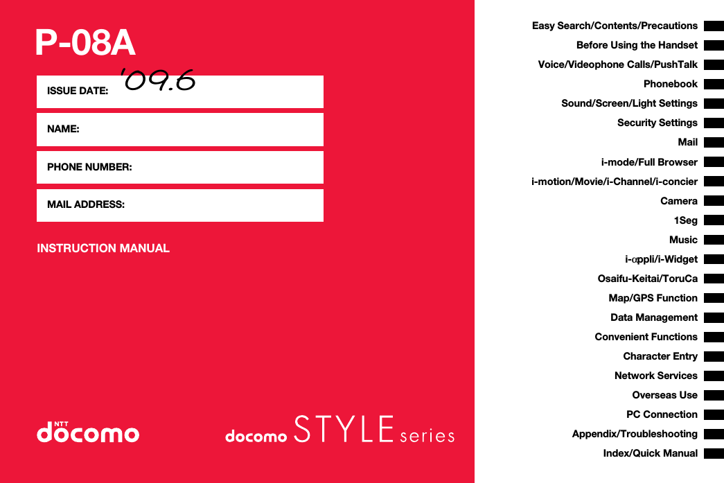 P-08AINSTRUCTION MANUALISSUE DATE: ‘09.6NAME:PHONE NUMBER:MAIL ADDRESS:Easy Search/Contents/PrecautionsBefore Using the HandsetVoice/Videophone Calls/PushTalkPhonebookSound/Screen/Light SettingsSecurity SettingsCamerai-mode/Full Browseri-αppli/i-WidgetMap/GPS Functioni-motion/Movie/i-Channel/i-concierMailOsaifu-Keitai/ToruCa1SegData ManagementMusicConvenient FunctionsCharacter EntryNetwork ServicesPC ConnectionOverseas UseAppendix/TroubleshootingIndex/Quick Manual