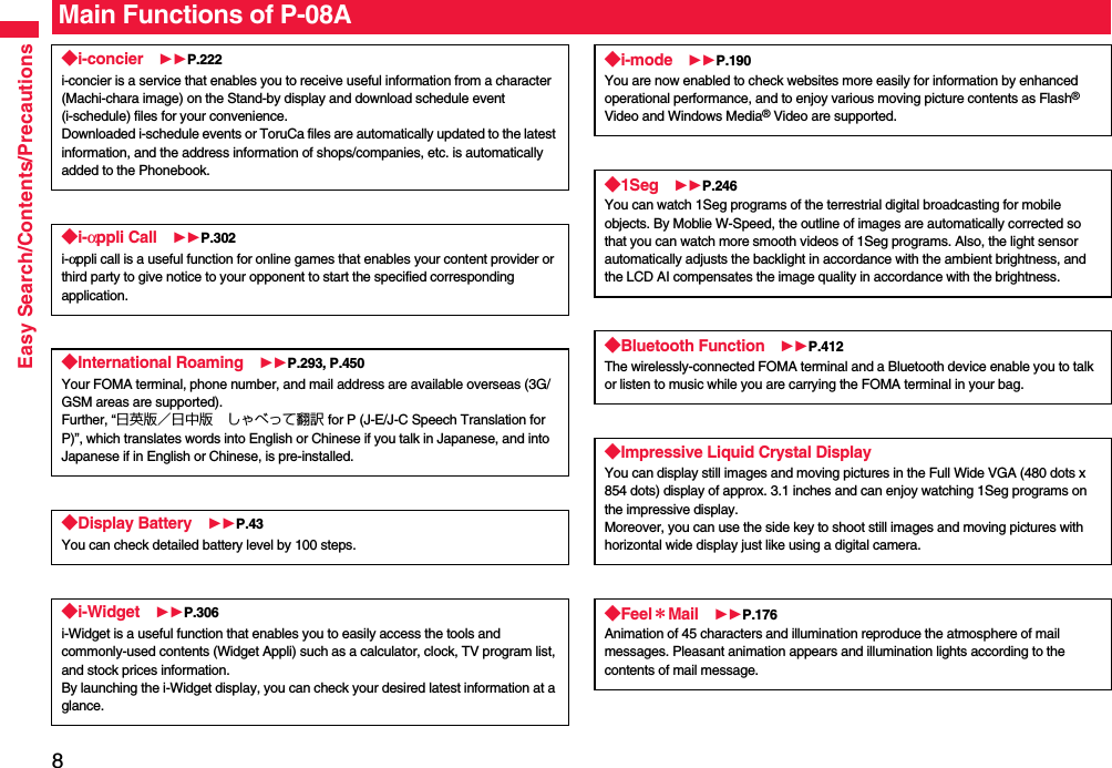 8Easy Search/Contents/PrecautionsMain Functions of P-08A◆i-concier P.222i-concier is a service that enables you to receive useful information from a character (Machi-chara image) on the Stand-by display and download schedule event (i-schedule) files for your convenience.Downloaded i-schedule events or ToruCa files are automatically updated to the latest information, and the address information of shops/companies, etc. is automatically added to the Phonebook.◆i-αppli Call P.302i-αppli call is a useful function for online games that enables your content provider or third party to give notice to your opponent to start the specified corresponding application.◆International Roaming P.293, P.450Your FOMA terminal, phone number, and mail address are available overseas (3G/GSM areas are supported).Further, “日英版／日中版 しゃべって翻訳 for P (J-E/J-C Speech Translation for P)”, which translates words into English or Chinese if you talk in Japanese, and into Japanese if in English or Chinese, is pre-installed.◆Display Battery P.43You can check detailed battery level by 100 steps.◆i-Widget P.306i-Widget is a useful function that enables you to easily access the tools and commonly-used contents (Widget Appli) such as a calculator, clock, TV program list, and stock prices information.By launching the i-Widget display, you can check your desired latest information at a glance.◆i-mode P.190You are now enabled to check websites more easily for information by enhanced operational performance, and to enjoy various moving picture contents as Flash® Video and Windows Media® Video are supported.◆1Seg P.246You can watch 1Seg programs of the terrestrial digital broadcasting for mobile objects. By Moblie W-Speed, the outline of images are automatically corrected so that you can watch more smooth videos of 1Seg programs. Also, the light sensor automatically adjusts the backlight in accordance with the ambient brightness, and the LCD AI compensates the image quality in accordance with the brightness.◆Bluetooth Function P.412The wirelessly-connected FOMA terminal and a Bluetooth device enable you to talk or listen to music while you are carrying the FOMA terminal in your bag. ◆Impressive Liquid Crystal DisplayYou can display still images and moving pictures in the Full Wide VGA (480 dots x 854 dots) display of approx. 3.1 inches and can enjoy watching 1Seg programs on the impressive display. Moreover, you can use the side key to shoot still images and moving pictures with horizontal wide display just like using a digital camera.◆Feel＊Mail P.176Animation of 45 characters and illumination reproduce the atmosphere of mail messages. Pleasant animation appears and illumination lights according to the contents of mail message.