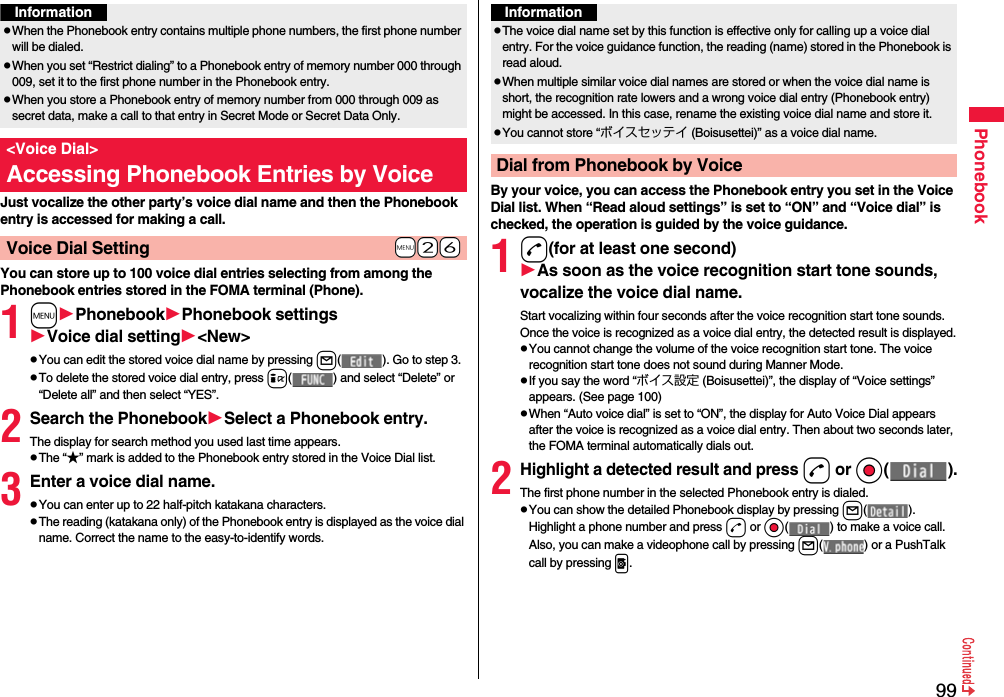 99PhonebookJust vocalize the other party’s voice dial name and then the Phonebook entry is accessed for making a call.You can store up to 100 voice dial entries selecting from among the Phonebook entries stored in the FOMA terminal (Phone).1mPhonebookPhonebook settingsVoice dial setting&lt;New&gt;pYou can edit the stored voice dial name by pressing l( ). Go to step 3.pTo delete the stored voice dial entry, press i( ) and select “Delete” or “Delete all” and then select “YES”.2Search the PhonebookSelect a Phonebook entry.The display for search method you used last time appears.pThe “★” mark is added to the Phonebook entry stored in the Voice Dial list.3Enter a voice dial name.pYou can enter up to 22 half-pitch katakana characters.pThe reading (katakana only) of the Phonebook entry is displayed as the voice dial name. Correct the name to the easy-to-identify words.InformationpWhen the Phonebook entry contains multiple phone numbers, the first phone number will be dialed.pWhen you set “Restrict dialing” to a Phonebook entry of memory number 000 through 009, set it to the first phone number in the Phonebook entry.pWhen you store a Phonebook entry of memory number from 000 through 009 as secret data, make a call to that entry in Secret Mode or Secret Data Only.&lt;Voice Dial&gt;Accessing Phonebook Entries by Voice+m-2-6Voice Dial SettingBy your voice, you can access the Phonebook entry you set in the Voice Dial list. When “Read aloud settings” is set to “ON” and “Voice dial” is checked, the operation is guided by the voice guidance.1d(for at least one second)As soon as the voice recognition start tone sounds, vocalize the voice dial name.Start vocalizing within four seconds after the voice recognition start tone sounds.Once the voice is recognized as a voice dial entry, the detected result is displayed.pYou cannot change the volume of the voice recognition start tone. The voice recognition start tone does not sound during Manner Mode.pIf you say the word “ボイス設定 (Boisusettei)”, the display of “Voice settings” appears. (See page 100)pWhen “Auto voice dial” is set to “ON”, the display for Auto Voice Dial appears after the voice is recognized as a voice dial entry. Then about two seconds later, the FOMA terminal automatically dials out.2Highlight a detected result and pressd or Oo( ).The first phone number in the selected Phonebook entry is dialed.pYou can show the detailed Phonebook display by pressing l( ). Highlight a phone number and press d or Oo( ) to make a voice call. Also, you can make a videophone call by pressing l( ) or a PushTalk call by pressing p.InformationpThe voice dial name set by this function is effective only for calling up a voice dial entry. For the voice guidance function, the reading (name) stored in the Phonebook is read aloud.pWhen multiple similar voice dial names are stored or when the voice dial name is short, the recognition rate lowers and a wrong voice dial entry (Phonebook entry) might be accessed. In this case, rename the existing voice dial name and store it.pYou cannot store “ボイスセッテイ (Boisusettei)” as a voice dial name.Dial from Phonebook by Voice