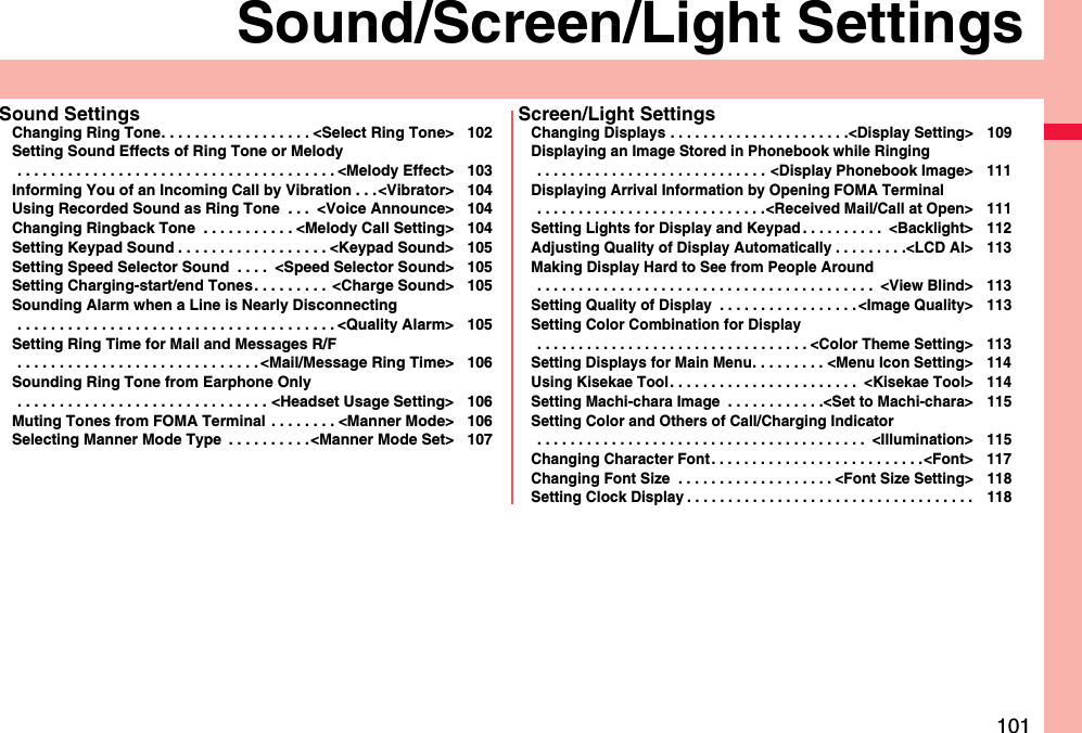 101Sound/Screen/Light SettingsSound SettingsChanging Ring Tone. . . . . . . . . . . . . . . . . . &lt;Select Ring Tone&gt; 102Setting Sound Effects of Ring Tone or Melody . . . . . . . . . . . . . . . . . . . . . . . . . . . . . . . . . . . . . . &lt;Melody Effect&gt; 103Informing You of an Incoming Call by Vibration . . .&lt;Vibrator&gt; 104Using Recorded Sound as Ring Tone  . . .  &lt;Voice Announce&gt; 104Changing Ringback Tone  . . . . . . . . . . . &lt;Melody Call Setting&gt; 104Setting Keypad Sound . . . . . . . . . . . . . . . . . . &lt;Keypad Sound&gt; 105Setting Speed Selector Sound  . . . .  &lt;Speed Selector Sound&gt; 105Setting Charging-start/end Tones. . . . . . . . .  &lt;Charge Sound&gt; 105Sounding Alarm when a Line is Nearly Disconnecting . . . . . . . . . . . . . . . . . . . . . . . . . . . . . . . . . . . . . . &lt;Quality Alarm&gt; 105Setting Ring Time for Mail and Messages R/F . . . . . . . . . . . . . . . . . . . . . . . . . . . . . &lt;Mail/Message Ring Time&gt; 106Sounding Ring Tone from Earphone Only . . . . . . . . . . . . . . . . . . . . . . . . . . . . . . &lt;Headset Usage Setting&gt; 106Muting Tones from FOMA Terminal  . . . . . . . . &lt;Manner Mode&gt; 106Selecting Manner Mode Type  . . . . . . . . . .&lt;Manner Mode Set&gt; 107Screen/Light SettingsChanging Displays . . . . . . . . . . . . . . . . . . . . . .&lt;Display Setting&gt; 109Displaying an Image Stored in Phonebook while Ringing . . . . . . . . . . . . . . . . . . . . . . . . . . . . &lt;Display Phonebook Image&gt; 111Displaying Arrival Information by Opening FOMA Terminal . . . . . . . . . . . . . . . . . . . . . . . . . . . .&lt;Received Mail/Call at Open&gt; 111Setting Lights for Display and Keypad . . . . . . . . . .  &lt;Backlight&gt; 112Adjusting Quality of Display Automatically . . . . . . . . .&lt;LCD AI&gt; 113Making Display Hard to See from People Around . . . . . . . . . . . . . . . . . . . . . . . . . . . . . . . . . . . . . . . . .  &lt;View Blind&gt; 113Setting Quality of Display  . . . . . . . . . . . . . . . . . &lt;Image Quality&gt; 113Setting Color Combination for Display . . . . . . . . . . . . . . . . . . . . . . . . . . . . . . . . . &lt;Color Theme Setting&gt; 113Setting Displays for Main Menu. . . . . . . . . &lt;Menu Icon Setting&gt; 114Using Kisekae Tool . . . . . . . . . . . . . . . . . . . . . . .  &lt;Kisekae Tool&gt; 114Setting Machi-chara Image  . . . . . . . . . . . .&lt;Set to Machi-chara&gt; 115Setting Color and Others of Call/Charging Indicator . . . . . . . . . . . . . . . . . . . . . . . . . . . . . . . . . . . . . . . .  &lt;Illumination&gt; 115Changing Character Font . . . . . . . . . . . . . . . . . . . . . . . . . .&lt;Font&gt; 117Changing Font Size  . . . . . . . . . . . . . . . . . . . &lt;Font Size Setting&gt; 118Setting Clock Display . . . . . . . . . . . . . . . . . . . . . . . . . . . . . . . . . . . 118