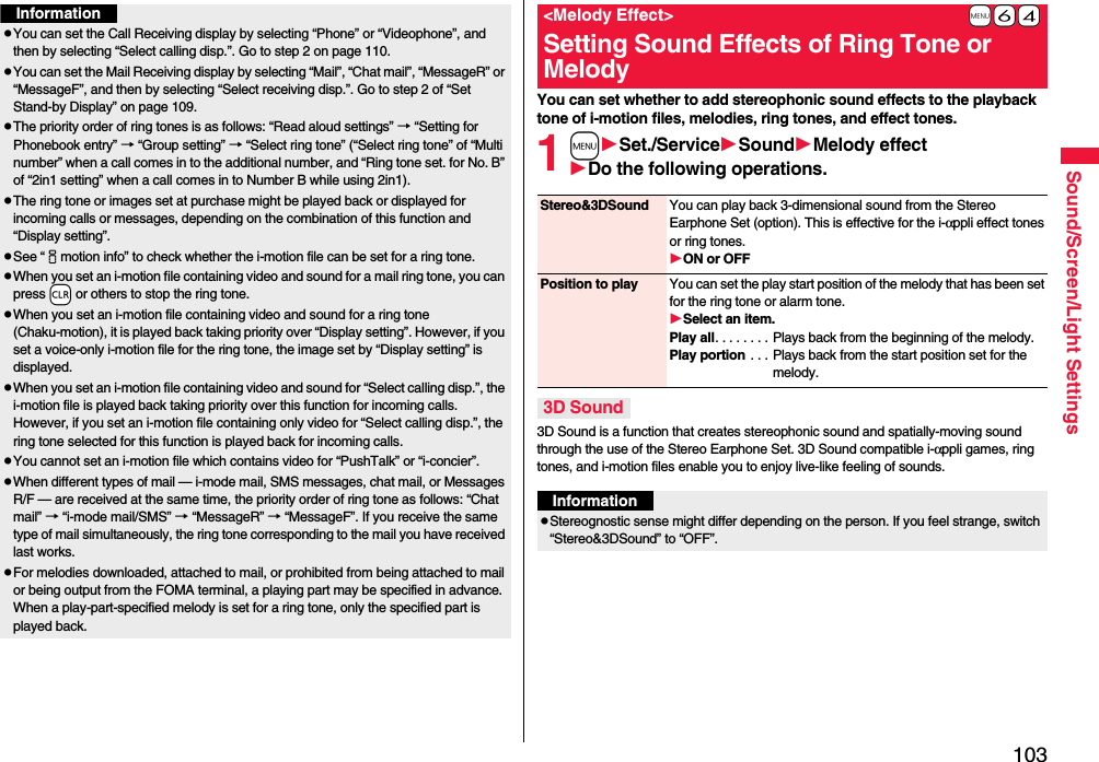 103Sound/Screen/Light SettingsInformationpYou can set the Call Receiving display by selecting “Phone” or “Videophone”, and then by selecting “Select calling disp.”. Go to step 2 on page 110.pYou can set the Mail Receiving display by selecting “Mail”, “Chat mail”, “MessageR” or “MessageF”, and then by selecting “Select receiving disp.”. Go to step 2 of “Set Stand-by Display” on page 109.pThe priority order of ring tones is as follows: “Read aloud settings” → “Setting for Phonebook entry” → “Group setting” → “Select ring tone” (“Select ring tone” of “Multi number” when a call comes in to the additional number, and “Ring tone set. for No. B” of “2in1 setting” when a call comes in to Number B while using 2in1).pThe ring tone or images set at purchase might be played back or displayed for incoming calls or messages, depending on the combination of this function and “Display setting”.pSee “imotion info” to check whether the i-motion file can be set for a ring tone.pWhen you set an i-motion file containing video and sound for a mail ring tone, you can press -r or others to stop the ring tone.pWhen you set an i-motion file containing video and sound for a ring tone (Chaku-motion), it is played back taking priority over “Display setting”. However, if you set a voice-only i-motion file for the ring tone, the image set by “Display setting” is displayed.pWhen you set an i-motion file containing video and sound for “Select calling disp.”, the i-motion file is played back taking priority over this function for incoming calls. However, if you set an i-motion file containing only video for “Select calling disp.”, the ring tone selected for this function is played back for incoming calls.pYou cannot set an i-motion file which contains video for “PushTalk” or “i-concier”.pWhen different types of mail — i-mode mail, SMS messages, chat mail, or Messages R/F — are received at the same time, the priority order of ring tone as follows: “Chat mail” → “i-mode mail/SMS” → “MessageR” → “MessageF”. If you receive the same type of mail simultaneously, the ring tone corresponding to the mail you have received last works.pFor melodies downloaded, attached to mail, or prohibited from being attached to mail or being output from the FOMA terminal, a playing part may be specified in advance. When a play-part-specified melody is set for a ring tone, only the specified part is played back.You can set whether to add stereophonic sound effects to the playback tone of i-motion files, melodies, ring tones, and effect tones.1mSet./ServiceSoundMelody effectDo the following operations.3D Sound is a function that creates stereophonic sound and spatially-moving sound through the use of the Stereo Earphone Set. 3D Sound compatible i-αppli games, ring tones, and i-motion files enable you to enjoy live-like feeling of sounds.+m-6-4&lt;Melody Effect&gt;Setting Sound Effects of Ring Tone or MelodyStereo&amp;3DSound You can play back 3-dimensional sound from the Stereo Earphone Set (option). This is effective for the i-αppli effect tones or ring tones.ON or OFFPosition to play You can set the play start position of the melody that has been set for the ring tone or alarm tone.Select an item.Play all. . . . . . . . Plays back from the beginning of the melody.Play portion . . . Plays back from the start position set for the melody.3D SoundInformationpStereognostic sense might differ depending on the person. If you feel strange, switch “Stereo&amp;3DSound” to “OFF”.